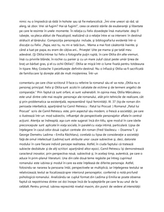 nimic nu o împiedică să râdă în hohote sau să fie melancolică: „Îmi vine uneori să râd, să
alerg, să zbor. Vrei să fugim? Hai să fugim!”, ceea ce atestă stările de exuberanţă şi libertate
pe care le resimte în unele momente. În relaţia cu Felix dovedeşte însă maturitate: deşi îl
iubeşte, va pleca alături de Pascalopol, realizând că o relaţie între ei va interveni în destinul
strălucit al tânărului. Compoziţia personajului include, şi bibliografia lui evidentă într-o
discuţie cu Felix: „Papa, vezi tu, nu mi-e tată bun... Mama a mai fost căsătorită înainte, şi
când a luat pe papa, eu eram de câţiva ani... Priveşte! Uite pe mama şi pe tatăl meu
adevărat. (Şi Otilia întinse lui Felix o fotografie puţin ruptă, în care Otilia din alte vremuri,
însă cu privirile blânde, în rochie cu panier şi cu un mare zuluf căzut peste umăr ţinea de
braţ un bărbat gras, şi el cu ochii Otiliei)”. Otilia se mişcă într-o lume fixată pentru totdeauna
în tipare. Moş Costache îi pecetluieşte definitiv destinul. Nu o înfiază şi Otilia va fi sacrificată
de familia care îşi doreşte atât de mult moştenirea. Într-un
comentariu pe care chiar scriitorul îl face cu referire la romanul său el va nota „Otilia nu e
personaj principal. Felix şi Otilia sunt acolo în caliatate de victime şi de termeni angelici de
comparaţie.” Prin faptul că sunt orfani, ei sunt vulnerabili. In opinia mea, Otilia Mărculescu
este unul dintre cele mai reuşite personaje ale romanului, atât prin tehnicile de realizare, cât
şi prin problematica sa existenţială, reprezentând tipul feminităţii. III. 37 (tip de roman din
perioada interbelică, aparţinând lui Camil Petrescu : Patul lui Procust ) Romanul „Patul lui
Procust” scris de Camil Petrescu este, prin aspectul său modern, o frescă a societăţii, pe care
o ilustrează într-un mod subiectiv, influenţat de perspectivele personajelor aflate în centrul
acţiunii. Atenţia se îndreaptă, aşa cum este sugerat încă din titlu, spre modul în care ideile
preconcepute sunt aplicate în viaţa socială, în paralel cu viaţa intimă, particulară. Lipsa de
înţelegere în cazul celor două cupluri centrale din roman (Fred Vasilescu – Doamna T. şi
George Demetru Ladima – Emilia Răchitaru), corelată cu lipsa de consideraţie a societăţii
faţă de omul intelectual (Ladima) sunt atribuite unor cauze subiective şi, deci, datorate
modului în care fiecare individ percepe realitatea. Astfel, în ciuda faptului că tratează
subiecte dezbătute şi de alţi scriitori aparţinând altor epoci, Camil Petrescu îşi demonstrează
caracterul inovator, prin perspectiva nouă, subiectivă şi, în acelaşi timp, autentică, pe care o
aduce în prim-planul literaturii. Una din cele două teme regăsite pe întreg cuprinsul
romanului este iubirea şi modul în care ea este înţeleasă de diferite personaje. Astfel,
folosindu-se nararea la persoana întâi, perspectivele se multiplică, iar înţelegerea textului se
relativizează; textul se focalizează spre interiorul personajelor, conferind o notă profund
psihologică romanului. Analizându-se cuplul format din Ladima şi Emilia se poate observa
faptul că nepotrivirea dintre cei doi începe încă de la aşteptările pe care le au unul de la
celălalt. Pentru primul, iubirea reprezintă nivelul maxim, din punct de vedere al intensităţii
 