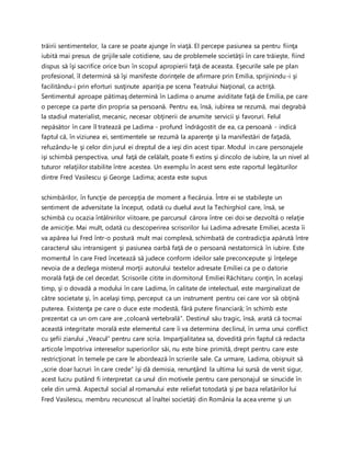 trăirii sentimentelor, la care se poate ajunge în viaţă. El percepe pasiunea sa pentru fiinţa
iubită mai presus de grijile sale cotidiene, sau de problemele societăţii în care trăieşte, fiind
dispus să îşi sacrifice orice bun în scopul apropierii faţă de aceasta. Eşecurile sale pe plan
profesional, îl determină să îşi manifeste dorinţele de afirmare prin Emilia, sprijinindu-i şi
facilitându-i prin eforturi susţinute apariţia pe scena Teatrului Naţional, ca actriţă.
Sentimentul aproape pătimaş determină în Ladima o anume aviditate faţă de Emilia, pe care
o percepe ca parte din propria sa persoană. Pentru ea, însă, iubirea se rezumă, mai degrabă
la stadiul materialist, mecanic, necesar obţinerii de anumite servicii şi favoruri. Felul
nepăsător în care îl tratează pe Ladima - profund îndrăgostit de ea, ca persoană - indică
faptul că, în viziunea ei, sentimentele se rezumă la aparenţe şi la manifestări de faţadă,
refuzându-le şi celor din jurul ei dreptul de a ieşi din acest tipar. Modul in care personajele
işi schimbă perspectiva, unul faţă de celălalt, poate fi extins şi dincolo de iubire, la un nivel al
tuturor relaţiilor stabilite între acestea. Un exemplu în acest sens este raportul legăturilor
dintre Fred Vasilescu şi George Ladima; acesta este supus
schimbărilor, în funcţie de percepţia de moment a fiecăruia. Între ei se stabileşte un
sentiment de adversitate la început, odată cu duelul avut la Techirghiol care, însă, se
schimbă cu ocazia întâlnirilor viitoare, pe parcursul cărora între cei doi se dezvoltă o relaţie
de amiciţie. Mai mult, odată cu descoperirea scrisorilor lui Ladima adresate Emiliei, acesta îi
va apărea lui Fred într-o postură mult mai complexă, schimbată de contradicţia apărută între
caracterul său intransigent şi pasiunea oarbă faţă de o persoană nestatornică în iubire. Este
momentul în care Fred încetează să judece conform ideilor sale preconcepute şi înţelege
nevoia de a dezlega misterul morţii autorului textelor adresate Emiliei ca pe o datorie
morală faţă de cel decedat. Scrisorile citite in dormitorul Emiliei Răchitaru conţin, în acelaşi
timp, şi o dovadă a modului în care Ladima, în calitate de intelectual, este marginalizat de
către societate şi, în acelaşi timp, perceput ca un instrument pentru cei care vor să obţină
puterea. Existenţa pe care o duce este modestă, fără putere financiară; în schimb este
prezentat ca un om care are „coloană vertebrală”. Destinul său tragic, însă, arată că tocmai
această integritate morală este elementul care îi va determina declinul, în urma unui conflict
cu şefii ziarului „Veacul” pentru care scria. Imparţialitatea sa, dovedită prin faptul că redacta
articole împotriva intereselor superiorilor săi, nu este bine primită, drept pentru care este
restricţionat în temele pe care le abordează în scrierile sale. Ca urmare, Ladima, obişnuit să
„scrie doar lucruri în care crede” îşi dă demisia, renunţând la ultima lui sursă de venit sigur,
acest lucru putând fi interpretat ca unul din motivele pentru care personajul se sinucide în
cele din urmă. Aspectul social al romanului este reliefat totodată şi pe baza relatărilor lui
Fred Vasilescu, membru recunoscut al înaltei societăţi din România la acea vreme şi un
 