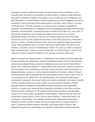participant constant la întâlnirile mondene. Pe baza memoriei sale involuntare şi, prin
scrisorile scrise de Ladima, se recompune, la nivelul textului, un tablou al vieţii economice
tipice pentru perioada interbelică. Se povestesc jocuri de culise ale căror protagonişti sunt
Nae Gheorghidiu şi Tănase Vasilescu (poreclit Lumânăraru) şi, pentru înţelegerea mai bună a
contextului, se dau informaţii privind situaţia politică şi socială a vremii. Descris in viziunea
naratorului-autor, Fred este prezentat ca un personaj care „rămânea la aspectele de
suprafaţă”, fără posibilitatea de a înţelege lucrurile care depăşeau aparenţele. Astfel se poate
generaliza, pe baza textului, o perspectivă asupra societăţii de tip înalt ca un „cerc vicios” în
care membri componenţi sunt încurajaţi de context şi de cei din jur în a-şi masca
adevăratele intenţii şi idei. Este, în acest sens, de remarcat faptul că, încă de la primele
încercări de a scrie în jurnal, destăinuind amănunte nemărturisite până atunci, Fred simte o
bucurie a scrisului „mai tare ca heroina însăşi”. Acest lucru sugerează faptul că personajul
simţea nevoia apăsătoare de a-şi comunica impresiile şi sentimentele, însă, până în acel
moment, nu avusese ocazia să le împărtăşească nimănui. Din punct de vedere al sfarşitului
tragic al intelectualului, romanul ar putea fi interpretat ca o dramă socială, în cazul în care
Ladima s-ar fi sinucis datorită condiţiilor în care ajunsese să trăiască; astfel, banii
găsiţi în buzunarul său reprezintă doar o modalitate prin care acesta îşi ascunde gestul faţă
de opinia publică. De cealaltă parte, misterul care planează asupra morţii lui Fred Vasilescu
poate indica inadaptabilitatea acestuia la condiţiile pe care trebuia să le înfrunte. Motivul
pentru care o respinge pe doamna T. rămâne până la final necunoscut. Drama lui, precum şi
cea a lui Ladima, este manifestată prin suferinţa produsă de iubire şi de încercarea de a-şi
păstra demnitatea. Luandu-se in calcul caracterul subiectiv al romanului „Patul lui Procust”,
narat la persoana intai de personaje ale căror personalitate iese din comun, putem vorbi de
un pluriperspectivism obţinut la un nivel atât psihologic (prin analiza personala asupra
evenimentelor petrecute) cât şi social, obţinut prin redarea contextului social, istoric şi politic
al vremii. Inovaţiile aduse de romanul modern, promovat de Camil Petrescu, schimbă
percepţia obiectivă, detaşată de întâmplările relatate la persoana a treia, prezentând
subiectul cu ajutorul unor exponenţi direct implicaţi în societatea în care trăiesc, pe baza
fluxului memoriei involuntare. III. 38 (raportul dintre timpul cronologic şi cel psihologic,
ilustrat într-un roman studiat, aparţinând lui Camil Petrescu : Patul lui Procust) După cum
afirmă Mario Vargas Llosa în „Scrisori către un tânăr romancier”, există două timpuri: cel
cronologic şi cel psihologic. Cel cronologic există obiectiv, independent de percepţia
individului, poate fi calculat în funcţie de anumite repere exacte („mişcarea astrelor în
spaţiu”) şi domină evoluţia existenţei oamenilor, de la naştere până la moarte. Spre
deosebire de acest timp, cel psihologic este subiectiv şi depinde de emoţiile şi acţiunile
 