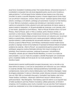 două femei. Constatând trivialitatea actriţei, Fred revede distincţia, rafinamentul doamnei T.,
considerând o comparaţie între cele două degradantă pentru cea din urmă. Şi Ladima o
vede pe doamna T. ca fiind opusul Emiliei, hotărând să lase impresia că ea a fost cauza
sinuciderii lui pentru a ascunde dragostea sa pentru o femeie vulgară precum Emilia. După
cum am afirmat în introducere, romanul „Patul lui Procust” ilustrează raportul dintre timpul
obiectiv, cronologic şi cel subiectiv, psihologic prin prezentarea incursiunii lui Fred Vasilescu
în trecut. Memoria involuntară a acestuia este stimulată prin intermediul scrisorilor lui
Ladima şi al comentariilor Emiliei, aducând în prim-plan evenimente din trecut, expuse cu
ajutorul analizei şi interpretării. III. 39 (particularităţile de construcţie a unui personaj, dintr-
un text narativ, aparţinând lui Camil Petrescu : Patul lui Procust) Al doilea roman a lui Camil
Petrescu, Patul lui Procust, apare in 1933 şi constituie, pentru literatura română, un
eveniment cu totul novator. Adept al modernismului lovinescian, Camil Petrescu este cel
care, prin opera lui, fundamentează principiul sincornismului prin aducerea unor noi principii
estetice ca autenticitatea, relativismul şi prin crearea personajului intelectual analitic, în
opoziţie evidentă cu ideile sămănătoriste ale perioadei anterioare. In conferinţa Noua
structură şi opera lui Marcel Proust, Camil Petrescu teoretizează romanul modern de tip
proustian şi respinge romanul de tip tradiţional. El opinează că literatura trebuie să ilustreze
probleme de conştiinţa. „Patul lui Procust” are caracteristicile specifice prozei de factură
psihologică: pespectiva narativa fărămiţată, distincţia între timpul cronologic şi cel
psihologic, fluxul memoriei involuntare, naraţiunea la persoana I, anticalofilismul,
introspecţia, utilizată, aşa cum observă Nicolae Manolescu, nu numai ca un mijloc de
autocunoaştere, ci şi ca un mijloc de cunoaştere a celuilalt. Personajele sunt caracterizate
print-o modalitate inedită, ele fiind văzute din mai multe perspective. Trăsăturile lor se
dezvăluie treptat.
Această tehnică narativă modifică parţial conceptul de personaj, care nu mai este un tip
literar definit din exterior, ci unul care se autoconstituie prin mărturisire sau care e reflectat
în conştiinţa celorlalţi. Tema romanului ilustrează problematica funamentală a prozei
camilpetresciene, drama iubirii şi drama intelectualului lucid, inflexibil şi intransigent, însetat
de atingerea absolutului în iubire şi în demnitate umană. Actiunea romanului se desfaşoară
între anii 1926-1928 şi e localizată în Bucureşti şi Techirghiol. Fred Vasilescu este fiul lui
Tănase Vasilescu Lumânăraru, industriaşul multimilionar asociat în diferite afaceri cu
politicianul liberal – Nae Gheorghidiu. Fred Vasilescu apare din exterior ca un exponent tipic
al înaltei societăţi din acel timp. Prietenii îl considerau sufletul petrecerilor, iar femeile îl
simpatizau. Unii îl considerau prost, incult şi insensibil, lucru pe care chiar Fred îl noteaza în
jurnalul său, menţionând că nu a fost niciodată preocupat în a corija această perspectivă
 