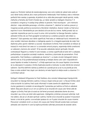 asupra sa. Portretul realizat de naratorulpersonaj care scrie notele de subsol este acela al
unui tânăr loial şi delicat, de o mare profunzime intelectuală. Fred Vasilescu este o imbinare
perfectă între esenţe şi aparenţe, el părând să nu aibă alte preocupări decât sportul, moda,
chefurile şi femeile, dar fiind în fondul său, un tânăr sensibil şi inteligent. Doamna T. îl
consideră o enigmă şi în acelaşi timp sufletul ei pereche. Fred recompune - prin memorie
afectivă - viaţa celorlalte personaje, a Emiliei, a doamnei T., destinul lui Ladima, precum şi
imaginea socială, politică şi economică a României interbelice. Autorul insistă ca Fred să-şi
exprime în scris frământările pe care declară că le are de la o vreme. Astfel jurnalul său va
cuprinde impresiile pe care le-a avut în urma citirii scrisorilor lui George Demetru Ladima
adresate Emiliei, de aici Fred ajungând să realizeze şi o analiză a propriei sale relaţii cu
doamna T. Sub aparenţa unui tânăr superficial, Fred este un intelectual lucid, introvertit ale
cărui sondări interioare dezvăluie o inteligenţa aparte. Cu o bogată experienţă de viaţă, fost
diplomat, pilot, sportiv talentat cu succese răsunatoare la femei, Fred consideră că trebuie să
traiască în mod direct tot ceea ce i-a comandat amorul propriu, experienţa trăită constituind
un adevarat „memoriu de carieră”. El îşi ascunde adevărata natură spirituală, întrucât
contrastează flagrant cu mediul în care traieşte, cu lumea superficială al cărei stil l-a adoptat,
prefacânduse că aparţine societaţii moderne, meschine şi dominate de parvenetism. Fiind
autoanalitic, Fred Vasilescu o părăseşte pe doamna T., cu toate că este îndragostit total şi
definitiv de ea. El îşi problematizează existenţa şi trăieşte drama unei iubiri imposibile din
cauza faptului că vedea în doamna T. o fiinţă superioară sau din cauza faptului că se temea
să nu descopere în aceasta o Emilia. Explicaţia exactă a motivului nu este oferită de romanul
subiectiv. Sacrifică definitiv iubirea şi preferă să o piardă pe ea ca să nu se piardă pe sine.
Ceea ce este evident însă, după cum declară şi el este faptul că relaţia avută cu doamna T. l-
a schimbat radical.
Epilogul I relatează înfrigurarea lui Fred Vasilescu de a cerceta îndeaproape împrejurimile
sinuciderii lui George Demetru Ladima. A doua zi după vizita pe care i-o făcuse Emiliei, când
citise scrisorile lui Ladima, Fred caută informaţii în toate ziarele din săptămâna în care
murise gazetarul şi constată că necrologurile îl prezentau pe Ladima ca fiind un adevărat
talent. Deşi pare absurd ca un om ca Ladima să se sinucidă din cauza unei femei atât de
vulgare ca Emilia, Fred ştie că acest soi de femei provoacă adevărate drame de amor,
sinucideri sau crime, pe când cele superioare, inteligente şi distinse provoacă suferinţe mult
mai adânci, dar pe un alt plan spiritual. Ladima, înainte să se sinucidă îşi pusese în buzunarul
hainei o mie de lei, pentru a se exclude ipoteza că s-ar fi putut sinucide din cauza mizeriei.
Procurorul consideră că el s-a sinucis din cauza unei femei întrucât acesta lasă o scrisoare
adresată unei doamne în care îşi explică profunda suferinţă provocată de această iubire.
 
