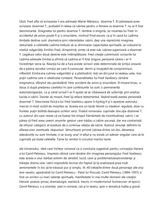 Uluit, Fred afla că scrisoarea îi era adresată Mariei Mănescu, doamna T. El adresează acea
scrisoare doamnei T., probabil în ideea că iubirea pentru o femeie ca doamna T. nu ar fi fost
dezonorantă. Dragostea lui pentru doamna T. rămâne o enigmă, iar moartea lui Fred în
accidentul de avion poate fi şi o sinucidere, motivul fiind ascuns ca şi în cazul lui Ladima.
Ambele destine sunt dramatice prin intensitatea iubirii, deşi una reprezintă imaginea
răsturnată a celeilalte: Ladima trebuie să-şi diminueze capacitatea spirituală, să coboare la
nivelul vulgarităţii Emiliei, Fred, dimpotrivă, simte că este sub iubirea superioară a doamnei
T. Legătura celor două destine este întâmplătoare. Fred citeşte cutremurat scrisorile lui
Ladima adresate Emiliei şi afirmă că Ladima ar fi fost singura persoană căreia i-ar fi
încredinţat taina sa. Reacţia lui de a fura aceste scrisori este determinată de simţul onoarei
de a păstra secretul omului pe care îl cunoscuse demn şi incapabil de compromisuri,
inflexibil. Emilia era culmea vulgarităţii şi a platitudinii, toţi cei din jurul ei vedeau asta, mai
puţin Ladima care o idealizase constant. Personalitatea lui Fred Vasilescu rămâne
enigmatica, sfârşitul său pendulând între accident de avion şi sinucidere. El moare brusc, a
doua zi după predarea caietelor în care confesiunile lui sunt o permanentă
autoinstrospecţie, ca şi când scrisul l-ar fi ajutat să se izbăvească de suferinţă prin analiza
lucida a iubirii. Înainte să moară, Fred îşi reface testamentul, lăsând toată averea personală
doamnei T. Descrierea fizică a lui Fred Vasilescu apare în Epilog II şi ii aparţine autorului,
marcat in mod vizibil de moartea sa. Acesta era un tanăr blond cu trăsături regulate, doar cu
fruntea puţin boltită deasupra ochilor verzi. Finalul romanului cuprinde discuţia doamnei T.
cu autorul din care reiese că ea fusese tot timpul frământată de incertitudinea iubirii, i se
părea că Fred avea uneori anumite gesturi care trădau o iubire ascunsă, dar era contrariată
de refuzul categoric al acestuia de a continua relaţia de iubire. Autorul renunţă definitiv la
aflarea unor eventuale răspunsuri lămuritoare privind iubirea dintre cei doi, deoarece
adevărurile nu sunt limitate, ci se scurg unul în altul şi nu există un adevăr singular care să le
cuprindă pe toate celelalte. Taina lui reintră în circuitul marilor taine
ale Universului, idee care încheie romanul ca o concluzie sugestivă pentru concepţia literară
a lui Camil Petrescu. Impresia ultimă care rămâne din imaginea personajului Fred Vasilescu
este aceea a unui bărbat extrem de sensibil, lucid, care-şi problematizează existenţa şi
trăieşte drama unei iubiri imposibile tocmai din faptul că îşi analizează prea mult
sentimentele în loc să le trăiască pur şi simplu. III. 40 (relaţiile dintre două personaje ale unui
text narativ, aparţinând lui Camil Petrescu : Patul lui Procust) Camil Petrescu (1894-1957) a
fost un scriitor cu mari valenţe spirituale, manifestate în mai multe domenii ale creaţiei
literare: poezie, proza, dramaturgie, eseistică. Inscris in modernismul lovinescian al epocii,
Camil Petrescu s-a orientat, atat in romane, cat şi în teatru, spre o tematică înalta şi gravă:
 