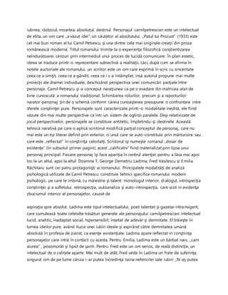 iubirea, războiul, moartea, absolutul, destinul. Personajul camilpetrescian este un intelectual
de elita, un om care „a văzut idei”, un căutător al absolutului. „Patul lui Procust” (1933) este
cel mai bun roman al lui Camil Petrescu şi una dintre cele mai originale creaţii din proza
românească modernă. Titlul romanului trimite la o experienţa filozofică: conştientizarea
neîndurătoarei cenzuri prin intermediul unui proces de lucidă comunicare. În plan estetic,
ideea se traduce printr-o reprezentare subiectivă a realităţii, căci, după cum se afirma în
notele auctoriale ale romanului, un scriitor este un om care exprimă în scris cu sinceritate
ceea ce a simţit, ceea ce a gândit, ceea ce i s-a întâmplat, insă autorul propune mai multe
proiecţii ale dramei individuale, deschizând perspectiva unei comunicări parţiale între
personaje. Camil Petrescu şi-a conceput naraţiunea ca pe o evadare din matricea atat de
bine cunoscută a romanului tradiţional. Schimbarea rolurilor, precum şi a raporturilor
narator-personaj ţin de o schemă conform căreia cunoaşterea presupune o confruntare intre
sferele conştiinţei pure. Personajele sunt caracterizate printr-o modalitate inedită, ele fiind
văzute din mai multe perspective ca într-un sistem de oglinzi paralele. Deşi relativizate de
jocul perspectivelor, personajele se constituie antitetic, împletindu-şi destinele. Această
tehnică narativă pe care o aplică scriitorul modifică parţial conceptul de personaj, care nu
mai este un tip literar definit prin exterior, ci unul care se auto-constituie prin mărturisire sau
care este „reflectat’’ în conştiinţa celorlalţi. Scriitorul işi numeşte romanul „dosar de
existenţe” (în subsolul primei pagini), acest „calificativ” fiind materializat prin lipsa unui
personaj principal. Fiecare personaj îşi face apariţia în centrul atenţiei pentru a lăsa mai apoi
loc la un altul, apoi la altul. Doamna T, George Demetriu Ladima, Fred Vasilescu şi Emilia
Răchitaru sunt cei patru protagonişti ai romanului. Principalele modalităţi de analiză
psihologică utilizate de Camil Petrescu constituie tehnici specifice romanului modern
psihologic, pe care le imbină, cu măiestrie şi talent: monologul interior, dialogul, introspecţia
conştiinţei şi a sufletului, retrospecţia, autoanaliza şi auto-introspecţia, care scot in evidenţa
zbuciumul interior al personajelor, cauzat de
aspiraţia spre absolut. Ladima este tipul intelectualului, poet talentat şi gazetar intransigent,
care cumulează toate celelalte trăsături generale ale personajului camilpetrescian: intelectual
lucid, analitic, inadaptat social, hipersensibil, însetat de adevăr şi demnitate. El trăieşte în
lumea ideilor pure, având iluzia unei iubiri ideale şi aspirând către demnitatea umană
absolută în profesia de ziarist, ca esenţe existenţiale. Ladima apare reflectat in conştiinţa
personajelor care intră în contact cu acesta. Pentru Emilia, Ladima este un bărbat naiv, „cam
aiurea” , posomorât şi lipsit de şarm. Pentru Fred este un om serios, de reală distincţie, un
intelectual de o calitate aparte. Mai mult de atât, Fred vede în Ladima un frate de suferinţa,
singurul om de pe lume căruia i-ar putea încredinţa taina nefericitei sale iubiri: „N-aş putea
 
