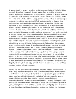 să spun ce bucurie m-a cuprins la vederea omului acesta, care încă de la Movila îmi dăduse
o impresie de loialitate şi bravură...Îl simţeam ca pe un frate bun...”. Dintr-o scrisoare,
adresată „Emy scumpă” reiese mândria lui Ladima pentru „logodnica” lui, aşa cum o prezintă
pe Emilia celor mai buni prieteni ai săi, Bulgăran, Cibănoiu şi Penciulescu, invitandu-i pe toţi
într-o seară la masă. Pentru că Emilia nu se putea ridica la nivelul cultural al celor prezenţi se
plictiseşte şi hotărăşte să plece. Uimirea lui Fred, la citirea scrisorilor de dragoste ale lui
Ladima adresate Emiliei, este pe parcurs ce avansează cu lectura din ce în ce mai mare,
deoarece el nu poate să înţeleagă cum „un om atât de serios, un profesor ca înfăţişare,
poate să iubească o femeie vulgară ca Emilia, pe care orice bărbat putea s-o aibă contra
unei sume de bani”. Tânărul se întreabă, uluit, cum un intelectual rasat ca Ladima nu s-a
gândit „nicio clipă că faptul acesta, dacă s-ar afla, l-ar compromite...”. Fred Vasilescu încearcă
să găsească explicaţii logice acestei pasiuni degradante şi presupune că Ladima „se amăgea
cu oarecare luciditate”, părându-i-se incredibilă sinceritatea îndrăgostitului, care este cu
totul în dezacord cu însuşirile deosebite ale intelectualului, ba, mai mult, consideră absurdă
ideea ca Ladima să creadă în această dragoste. Sinuciderea lui Ladima este privită cu acelaşi
subiectivism al punctelor de vedere diferite (relativismul). Fred consideră sinuciderea ca
urmare a vieţii mizerabile, vulgare, din vârtejul căreia Ladima nu are puterea să se smulgă;
procurorul care anchetează cazul crede că ziaristul făcuse un gest pasional din cauza
doamnei T., deoarece scrisoarea sinucigaşului îi era adresată acesteia; Cibănoiu opinează că
prietenul său îşi pierduse credinţa în Dumnezeu, neputându-se ridica deasupra mizeriei
cotidiene; Emilia susţine că a recurs la acest gest „din mizerie”, pentru că „nu mai mânca
poate nici o data pe zi”. Una dintre cele două „taine” ale romanului prinde astfel contur. Fred
Vasilescu este fiul lui Tănase Lumânararu, industriaşul multimilionar asociat în diferite afaceri
cu politicianul liberal Nae Gheorghidiu (personaje conturate în romanul „Ultima noapte de
dragoste, întâia noapte de război”) şi definit de Pompiliu Constantinescu ca fiind „un fel de
intersecţie a tuturor celorlalte personaje”.
Portretul fizic este conturat in mod direct abia in epilogul al II-lea din finalul romanului, cu
prilejul morţii impresionante a pilotului, când nu mai rămăsese nimic din „tânărul blond, cu
obrazul limpede, cu trăsături regulate şi evidente ca un cap de statuie grecească, doar cu
fruntea puţin cam boltită deasupra ochilor verzi adânci”, al cărui „corp vânjos” avusese
„mişcări mlădioase de haiduc tânăr, afemeiat şi gânditor”. Portretul moral se
fundamentează, indirect, pe îmbinarea subtilă dintre esenţă şi aparenţă, dintre profunzimea
spirituală şi o mediocritate afişată, fiul milionarului părând să nu aibă alte preocupări decât
sportul, moda şi femeile, dar în fondul său, un tânăr sensibil, inteligent şi serios. Încadrându-
se perfect în tipul personajului camilpetrescian şi modern, Fred Vasilescu este intelectualul
 