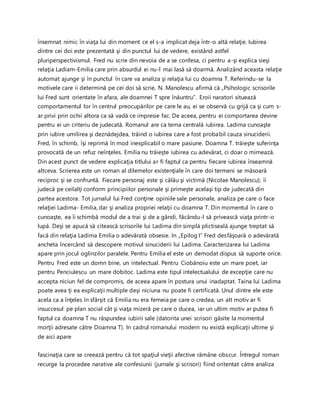 însemnat nimic în viaţa lui din moment ce el s-a implicat deja într-o altă relaţie. Iubirea
dintre cei doi este prezentată şi din punctul lui de vedere, existând astfel
pluriperspectivismul. Fred nu scrie din nevoia de a se confesa, ci pentru a-şi explica sieşi
relaţia Ladiam-Emilia care prin absurdul ei nu-l mai lasă să doarmă. Analizând aceasta relaţie
automat ajunge şi în punctul în care va analiza şi relaţia lui cu doamna T. Referindu-se la
motivele care ii determină pe cei doi să scrie, N. Manolescu afirmă că „Psihologic scrisorile
lui Fred sunt orientate în afara, ale doamnei T spre înăuntru”. Eroii naratori situează
comportamentul lor în centrul preocupărilor pe care le au, ei se observă cu grijă ca şi cum s-
ar privi prin ochii altora ca să vadă ce impresie fac. De aceea, pentru ei comportarea devine
pentru ei un criteriu de judecată. Romanul are ca tema centrală iubirea. Ladima cunoaşte
prin iubire umilirea şi deznădejdea, trăind o iubirea care a fost probabil cauza sinuciderii.
Fred, în schimb, îşi reprimă în mod inexplicabil o mare pasiune. Doamna T. trăieşte suferinţa
provocată de un refuz neînţeles. Emilia nu trăieşte iubirea cu adevărat, ci doar o mimează.
Din acest punct de vedere explicaţia titlului ar fi faptul ca pentru fiecare iubirea înseamnă
altceva. Scrierea este un roman al dilemelor existenţiale în care doi termeni se măsoară
reciproc şi se confruntă. Fiecare personaj este şi călău şi victimă (Nicolae Manolescu); îi
judecă pe ceilalţi conform principiilor personale şi primeşte acelaşi tip de judecată din
partea acestora. Tot jurnalul lui Fred conţine opiniile sale personale, analiza pe care o face
relaţiei Ladima- Emilia, dar şi analiza propriei relaţii cu doamna T. Din momentul în care o
cunoaşte, ea îi schimbă modul de a trai şi de a gândi, făcându-l să privească viaţa printr-o
lupă. Deşi se apucă să citească scrisorile lui Ladima din simplă plictiseală ajunge treptat să
facă din relaţia Ladima Emilia o adevărată obsesie. In „Epilog I” Fred desfăşoară o adevărată
ancheta încercând să descopere motivul sinuciderii lui Ladima. Caracterizarea lui Ladima
apare prin jocul oglinzilor paralele. Pentru Emilia el este un demodat dispus să suporte orice.
Pentru Fred este un domn bine, un intelectual. Pentru Ciobănoiu este un mare poet, iar
pentru Penciulescu un mare dobitoc. Ladima este tipul intelectualului de excepţie care nu
accepta niciun fel de compromis, de aceea apare în postura unui inadaptat. Taina lui Ladima
poate avea ţi ea explicaţii multiple deşi niciuna nu poate fi certificată. Unul dintre ele este
acela ca a înţeles în sfârşit că Emilia nu era femeia pe care o credea, un alt motiv ar fi
insuccesul pe plan social cât şi viaţa mizeră pe care o ducea, iar un ultim motiv ar putea fi
faptul ca doamna T nu răspundea iubirii sale (datorita unei scrisori găsite la momentul
morţii adresate către Doamna T). In cadrul romanului modern nu există explicaţii ultime şi
de aici apare
fascinaţia care se creează pentru că tot spaţiul vieţii afective rămâne obscur. Întregul roman
recurge la procedee narative ale confesiunii (jurnale şi scrisori) fiind oritentat către analiza
 