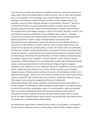 vieţii interioare prezentate din perspectiva conştiinţei subiective a naratorului personaj. De
aceea, putem afirma că pe lângă faptul că „Patul lui Procust” este un roman de tip modern,
este şi un extraordinar roman psihologic. III. 42 (viziunea despre lume într-un roman
psihologic, Camil Petrescu : Patul lui Procust) In 1926 in revista „Cetatea Literară” sunt
publicate o serie de scrisori imaginare semnate în mod misterios „Doamna T”. Mai târziu,
scriitorul Camil Petrescu va preciza paternitatea acestora, iar ulterior ele vor constitui
punctul de plecare al celui de-al doilea roman fundamental al acestuia „Patul lui Procust”.
Prin această operă, Camil Petrescu reuşeşte nu doar să sincronizeze literatura română cu cea
universală, dar creează un extraordinar roman psihologic de tip subiectiv . Principala
caracteristică a romanului este metoda narativă utilizată de scriitor, pe lângă anticalofilia
specifică prozatorilor moderni, acesta utilizează naratorul la persoana întâi şi
pluriperspectivismul. Astfel aceeaşi imagine este relatată din viziuni diferite, oferindu-se
cititorului mai multe adevăruri subiective, dorindu-se prin această metodă crearea unei
imagini cât mai aproape de cea reală, pentru a contura cât mai bine ideea de autenticitate.
Romanul are o structură compoziţională aparte, pe trei planuri. Primul se bazează pe cele 3
scrisori ale doamnei T., personajul feminin principal, adresate Autorului (convenţie stilistică
la nivelul textului, criticul literar Nicolae Manolescu numindu-l astfel pe naratorul-personaj
din notele de subsol sau din „Epilog II”). Scrisorile doamnei T. sunt mărturisiri pline de
nesiguranţă şi îndoieli, încercând prin scris interpretarea propriei vieţi. Rememorând poveşti
despre un personaj nesemnificativ D., femeia încearcă de fapt, să fugă de imaginea
obsedantă a unui misterios X şi de un inexplicabil eşec erotic. Întrebările sunt grave, situaţiile
neclare, relaţiile exterioare fără precizări concrete, materia scrisorilor pare incompletă,
incitând la lectură. Al doilea plan se constituie din jurnalul lui Fred Vasilescu intitulat „Într-o
după amiază de august”, jurnal în care sunt incluse şi scrisorile lui G.D. Ladima către Emilia şi
„Epilog I” povestit de Fred. Al treilea plan este al Autorului, având rolul menţionat mai sus.
Tema asupra căreia se prezintă perspectivele diferite, prin intermediul
pluriperspectivismului, este iubirea, sentiment care stă la baza evoluţiei personajelor şi a
tainelor acestora. Prin intermediul notelor de subsol se poate observa cum Autorul încearcă
să valorifice fiecare trăire a personajelor, pentru a le realiza acestora „dosare de existenţă”,
după cum el însuşi menţionează. Fiecare din cele patru personaje în jurul cărora se
concentrează acţiunea romanului are puncte de vedere diferite asupra iubirii, iar aceste
puncte de vedere reprezintă pentru fiecare modul în care percep însăşi viaţa. Astfel, Ladima,
care trăieşte într-o realitate alterată, nefiind capabil
să conştientizeze superioritatea sa faţă de Emilia, va suferi un şoc puternic în momentul în
care va realiza că imaginea pe care şi-o crease despre Emilia era falsă, imagine creată de
 