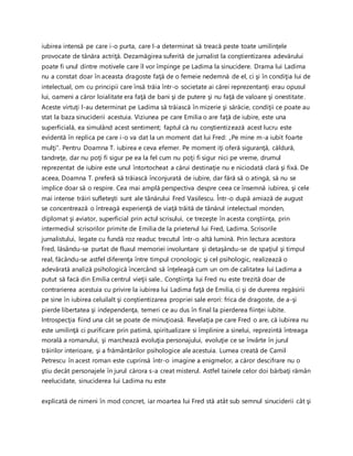 iubirea intensă pe care i-o purta, care l-a determinat să treacă peste toate umilinţele
provocate de tânăra actriţă. Dezamăgirea suferită de jurnalist la conştientizarea adevărului
poate fi unul dintre motivele care îl vor împinge pe Ladima la sinucidere. Drama lui Ladima
nu a constat doar în aceasta dragoste faţă de o femeie nedemnă de el, ci şi în condiţia lui de
intelectual, om cu principii care însă trăia într-o societate ai cărei reprezentanţi erau opusul
lui, oameni a căror loialitate era faţă de bani şi de putere şi nu faţă de valoare şi onestitate.
Aceste virtuţi l-au determinat pe Ladima să trăiască în mizerie şi sărăcie, condiţii ce poate au
stat la baza sinuciderii acestuia. Viziunea pe care Emilia o are faţă de iubire, este una
superficială, ea simulând acest sentiment; faptul că nu conştientizează acest lucru este
evidentă în replica pe care i-o va dat la un moment dat lui Fred: „Pe mine m-a iubit foarte
mulţi”. Pentru Doamna T. iubirea e ceva efemer. Pe moment iţi oferă siguranţă, căldură,
tandreţe, dar nu poţi fi sigur pe ea la fel cum nu poţi fi sigur nici pe vreme, drumul
reprezentat de iubire este unul întortocheat a cărui destinaţie nu e niciodată clară şi fixă. De
aceea, Doamna T. preferă să trăiască înconjurată de iubire, dar fără să o atingă, să nu se
implice doar să o respire. Cea mai amplă perspectiva despre ceea ce însemnă iubirea, şi cele
mai intense trăiri sufleteşti sunt ale tânărului Fred Vasilescu. Într-o după amiază de august
se concentrează o întreagă experienţă de viaţă trăită de tânărul intelectual monden,
diplomat şi aviator, superficial prin actul scrisului, ce trezeşte în acesta conştiinţa, prin
intermediul scrisorilor primite de Emilia de la prietenul lui Fred, Ladima. Scrisorile
jurnalistului, legate cu fundă roz readuc trecutul într-o altă lumină. Prin lectura acestora
Fred, lăsându-se purtat de fluxul memoriei involuntare şi detaşându-se de spaţiul şi timpul
real, făcându-se astfel diferenţa între timpul cronologic şi cel psihologic, realizează o
adevărată analiză psihologică încercând să înţeleagă cum un om de calitatea lui Ladima a
putut să facă din Emilia centrul vieţii sale.. Conştiinţa lui Fred nu este trezită doar de
contrarierea acestuia cu privire la iubirea lui Ladima faţă de Emilia, ci şi de durerea regăsirii
pe sine în iubirea celuilalt şi conştientizarea propriei sale erori: frica de dragoste, de a-şi
pierde libertatea şi independenţa, temeri ce au dus în final la pierderea fiinţei iubite.
Introspecţia fiind una cât se poate de minuţioasă. Revelaţia pe care Fred o are, că iubirea nu
este umilinţă ci purificare prin patimă, spiritualizare si împlinire a sinelui, reprezintă întreaga
morală a romanului, şi marchează evoluţia personajului, evoluţie ce se învârte în jurul
trăirilor interioare, şi a frământărilor psihologice ale acestuia. Lumea creată de Camil
Petrescu în acest roman este cuprinsă într-o imagine a enigmelor, a căror descifrare nu o
ştiu decât personajele în jurul cărora s-a creat misterul. Astfel tainele celor doi bărbaţi rămân
neelucidate, sinuciderea lui Ladima nu este
explicată de nimeni în mod concret, iar moartea lui Fred stă atât sub semnul sinuciderii cât şi
 