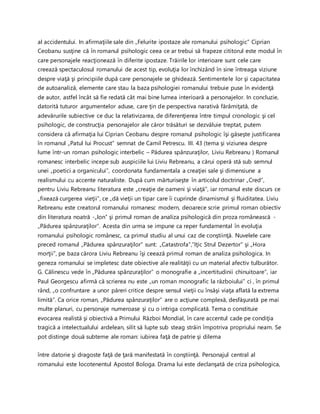 al accidentului. In afirmaţiile sale din „Felurite ipostaze ale romanului psihologic” Ciprian
Ceobanu susţine că în romanul psihologic ceea ce ar trebui să frapeze cititorul este modul în
care personajele reacţionează în diferite ipostaze. Trăirile lor interioare sunt cele care
creează spectaculosul romanului de acest tip, evoluţia lor închizând în sine întreaga viziune
despre viaţă şi principiile după care personajele se ghidează. Sentimentele lor şi capacitatea
de autoanaliză, elemente care stau la baza psihologiei romanului trebuie puse în evidenţă
de autor, astfel încât să fie redată cât mai bine lumea interioară a personajelor. In concluzie,
datorită tuturor argumentelor aduse, care ţin de perspectiva narativă fărâmiţată, de
adevărurile subiective ce duc la relativizarea, de diferenţierea între timpul cronologic şi cel
psihologic, de construcţia personajelor ale căror trăsături se dezvăluie treptat, putem
considera că afirmaţia lui Ciprian Ceobanu despre romanul psihologic îşi găseşte justificarea
în romanul „Patul lui Procust” semnat de Camil Petrescu. III. 43 (tema şi viziunea despre
lume într-un roman psihologic interbelic – Pădurea spânzuraţilor, Liviu Rebreanu ) Romanul
romanesc interbelic incepe sub auspiciile lui Liviu Rebreanu, a cărui operă stă sub semnul
unei „poetici a organicului”, coordonata fundamentala a creaţiei sale şi dimensiune a
realismului cu accente naturaliste. După cum mărturiseşte în articolul doctrinar „Cred”,
pentru Liviu Rebreanu literatura este „creaţie de oameni şi viaţă”, iar romanul este discurs ce
„fixează curgerea vieţii”, ce „dă vieţii un tipar care îi cuprinde dinamismul şi fluiditatea. Liviu
Rebreanu este creatorul romanului romanesc modern, deoarece scrie primul roman obiectiv
din literatura noatră -„Ion” şi primul roman de analiza psihologică din proza românească -
„Pădurea spânzuraţilor”. Acesta din urma se impune ca reper fundamental în evoluţia
romanului psihologic românesc, ca primul studiu al unui caz de conştiinţă. Nuvelele care
preced romanul „Pădurea spânzuraţilor” sunt: „Catastrofa”,”Iţic Strul Dezertor” şi „Hora
morţii”, pe baza cărora Liviu Rebreanu îşi ceează primul roman de analiza psihologica. In
geneza romanului se impletesc date obiective ale realităţii cu un material afectiv tulburător.
G. Călinescu vede în „Pădurea spânzuraţilor” o monografie a „incertitudinii chinuitoare”, iar
Paul Georgescu afirmă că scrierea nu este „un roman monografic la războiului” ci , în primul
rând, „o confruntare a unor păreri critice despre sensul vieţii cu însăşi viaţa aflată la extrema
limită”. Ca orice roman, „Pădurea spânzuraţilor” are o acţiune complexă, desfăşurată pe mai
multe planuri, cu personaje numeroase şi cu o intriga complicată. Tema o constituie
evocarea realistă şi obiectivă a Primului Război Mondial, în care accentul cade pe condiţia
tragică a intelectualului ardelean, silit să lupte sub steag străin împotriva propriului neam. Se
pot distinge două subteme ale roman: iubirea faţă de patrie şi dilema
între datorie şi dragoste faţă de ţară manifestată în conştiinţă. Personajul central al
romanului este locotenentul Apostol Bologa. Drama lui este declanşată de criza psihologica,
 