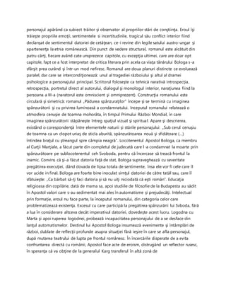 personajul apărând ca subiect trăitor şi observator al propriilor stări de conştiinţa. Eroul îşi
trăieşte propriile emoţii, sentimentele si incertitudinile, tragicul său conflict interior fiind
declanşat de sentimentul datoriei de cetăţean, ce-i revine din legile satului austro-ungar şi
apartenenţa la etnia românească. Din punct de vedere structural, romanul este alcătuit din
patru cărţi, fiecare având cate unsprezece capitole, cu excepţia ultimei, care are doar opt
capitole, fapt ce a fost interpretat de critica literara prin acela ca viaţa tânărului Bologa s-a
sfârşit prea curând şi într-un mod nefiresc. Romanul are doua planuri distincte ce evoluează
paralel, dar care se intercondiţionează: unul al tragediei războiului şi altul al dramei
psihologice a personajului principal. Scriitorul foloseşte ca tehnică narativă introspecţia,
retrospecţia, portretul direct al autorului, dialogul şi monologul interior, naraţiunea fiind la
persoana a III-a (naratorul este omniscient şi omniprezent). Construcţia romanului este
circulară şi simetrică: romanul „Pădurea spânzuraţilor” începe şi se termină cu imaginea
spânzurătorii şi cu privirea luminoasă a condamnatului. Inceputul romanului relatează o
atmosfera cenuşie de toamna mohorâta, în timpul Primului Război Mondial, în care
imaginea spânzurătorii stăpâneşte întreg spaţiul vizual şi spiritual. Apare şi descrierea,
existând o corespondenţă între elementele naturii şi stările personajului: „Sub cerul cenuşiu
de toamna ca un clopot uriaş de sticla aburită, spânzurătoarea nouă şi sfidătoare (…)
întindea braţul cu ştreangul spre câmpia neagră”. Locotenentul Apostol Bologa, ca membru
al Curţii Marţiale, a făcut parte din completul de judecată care l-a condamnat la moarte prin
spânzurătoare pe sublocotenentul ceh Svoboda, pentru că încercase să treacă frontul la
inamic. Convins că şi-a făcut datoria faţă de stat, Bologa supraveghează cu severitate
pregătirea execuţiei, dând dovada de lipsa totala de sentimente, însa ele vor fi cele care îl
vor ucide in final. Bologa are foarte bine inoculat simţul datoriei de către tatăl sau, care îl
sfătuieşte: „Ca bărbat să-ţi faci datoria şi să nu uiţi niciodată că eşti român”. Educaţia
religioasa din copilărie, dată de mama sa, apoi studiile de filosofie de la Budapesta au sădit
în Apostol valori care s-au sedimentat mai ales în automatisme şi prejudecăţi. Intelectual
prin formaţie, eroul nu face parte, la începutul romanului, din categoria celor care
problematizează existenţa. Excesul cu care participă la pregătirea spânzurării lui Svboda, fără
a lua în considerare altceva decât imperativul datoriei, dovedeşte acest lucru. Logodna cu
Marta şi apoi ruperea logodnei, probează incapacitatea personajului de a se desface din
lanţul automatismelor. Destinul lui Apostol Bologa insumează evenimente şi întâmplări de
război, dublate de reflecţii profunde asupra situaţiei fără ieşire în care se afla personajul,
după mutarea teatrului de lupta pe frontul românesc. În încercările disperate de a evita
confruntarea directă cu românii, Apostol face acte de eroism, distrugând un reflector rusesc,
în speranţa că va obţine de la generalul Karg transferul în altă zonă de
 