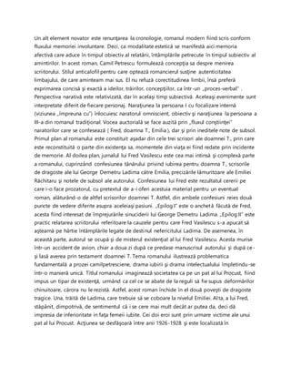 Un alt element novator este renunţarea la cronologie, romanul modern fiind scris conform
fluxului memoriei involuntare. Deci, ca modalitate estetică se manifestă aici memoria
afectivă care aduce în timpul obiectiv al relatării, întâmplările petrecute în timpul subiectiv al
amintirilor. In acest roman, Camil Petrescu formulează concepţia sa despre menirea
scriitorului. Stilul anticalofil pentru care optează romancierul susţine autenticitatea
limbajului, de care aminteam mai sus. El nu refuză corectitudinea limbii, însă preferă
exprimarea concisă şi exactă a ideilor, trăirilor, concepţiilor, ca într-un „proces-verbal” .
Perspectiva narativă este relativizată, dar în acelaşi timp subiectivă. Aceleaşi evenimente sunt
interpretate diferit de fiecare personaj. Naraţiunea la persoana I cu focalizare internă
(viziunea „împreuna cu”) înlocuiesc naratorul omniscient, obiectiv şi naraţiunea la persoana a
III-a din romanul tradiţional. Vocea auctorială se face auzită prin „fluxul conştiinţei”
naratorilor care se confesează ( Fred, doamna T., Emilia ), dar şi prin ineditele note de subsol.
Primul plan al romanului este constituit aşadar din cele trei scrisori ale doamnei T., prin care
este reconstituită o parte din existenţa sa, momentele din viaţa ei fiind redate prin incidente
de memorie. Al doilea plan, jurnalul lui Fred Vasilescu este cea mai intinsă şi complexă parte
a romanului, cuprinzând confesiunea tânărului privind iubirea pentru doamna T., scrisorile
de dragoste ale lui George Demetru Ladima către Emilia, precizările lămuritoare ale Emiliei
Răchitaru şi notele de subsol ale autorului. Confesiunea lui Fred este rezultatul cererii pe
care i-o face prozatorul, cu pretextul de a-i oferi acestuia material pentru un eventual
roman, alăturând-o de altfel scrisorilor doamnei T. Astfel, din ambele confesiuni reies două
puncte de vedere diferite asupra aceleiaşi pasiuni. „Epilog I” este o anchetă făcută de Fred,
acesta fiind interesat de împrejurările sinuciderii lui George Demetru Ladima. „Epilog II” este
practic relatarea scriitorului referitoare la cauzele pentru care Fred Vasilescu s-a apucat să
aştearnă pe hârtie întâmplările legate de destinul nefericitului Ladima. De asemenea, în
această parte, autorul se ocupă şi de misterul existenţial al lui Fred Vasilescu. Acesta murise
într-un accident de avion, chiar a doua zi după ce predase manuscrisul autorului şi după ce-
şi lasă averea prin testament doamnei T. Tema romanului ilustrează problematica
fundamentală a prozei camilpetresciene, drama iubirii şi drama intelectualului împletindu-se
într-o manieră unică. Titlul romanului imaginează societatea ca pe un pat al lui Procust, fiind
impus un tipar de existenţă, urmând ca cel ce se abate de la reguli să fie supus deformărilor
chinuitoare, cărora nu le rezistă. Astfel, acest roman închide în el două poveşti de dragoste
tragice. Una, trăită de Ladima, care trebuie să se coboare la nivelul Emiliei. Alta, a lui Fred,
stăpânit, dimpotrivă, de sentimentul că i se cere mai mult decât ar putea da, deci dă
impresia de inferioritate in faţa femeii iubite. Cei doi eroi sunt prin urmare victime ale unui
pat al lui Procust. Acţiunea se desfăşoară între anii 1926-1928 şi este localizată în
 