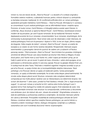 nimeni nu mai are nevoie de ele. „Patul lui Procust” s-a dovedit a fi o sinteză originală a
formulelor estetice moderne, o adevărată încercare pentru cititorul obişnuit cu certitudinile
şi claritatea romanului tradiţional. III. 45 (conflictul/conflictele dintr-un roman psihologic,
aparţinând perioadei interbelice; Camil Petrescu – Patul lui Procust) Afirmaţia lui E. Lovinescu
se concentrează în jurul analizei psihologice care se află îndărătul tuturor creaţiilor epice.
Promotor al noului roman, Camil Petrescu a îmbogăţit estetica acestei specii literare. In
conferinţa ,,Noua structură şi opera lui Marcel Proust”, Camil Petrescu teoretizează romanul
modern de tip proustian, pe care îl opune romanului de tip tradiţional. Romanul modern
deplasează accentul de la un romanesc al evenimentelor la un romanesc al psihologiei, de la
omniscienţa la pluriperspectivism. Noul roman este unul de observaţie a vieţii interioare, de
analiză psihologică, fiind scris la persoana I. Apărut în 1933, la trei ani după ,,Ultima noapte
de dragoste, întâia noapte de război”, romanul ,,Patul lui Procust” impune un analist de
excepţie şi un creator al unei forme narative deosebite. Perspectivele interioare asupra
evenimentelor şi personajelor derivă din punctul de vedere unic şi subiectiv al fiecărui
personaj-narator. Titlul romanului ,,Patul lui Procust” face trimitere la o povestea mitologică
amintind de tâlharul Procust care ataca trecătorii pe drumul între Atena şi Megara. El avea
două paturi, unul foarte mare şi unul foarte mic, unde îi aşeza pe trecătorii prinşi, pe cei
înalţi în patul cel mic, pe cei scunzi în patul cel mare, chinuindu-i până când ajungeau să se
potrivească cu dimensiunea patului în care erau aşezaţi. Procust îşi găseşte sfârşitul fiind ucis
în acelaşi mod de către Tezeu. Titlul este o metaforă sugerând imaginea societăţii ca pe un
pat al lui Procust, ca spaţiu limitat, dar şi incompatibilităţile relaţiilor interumane. Patul
psihologic a lui Procoust devine un spaţiu al inadecvării pentru lumea personajelor
romanului, un spaţiu al dilemelor existenţiale, fie că este vorba despre planul sentimental, fie
că este vorba despre planul social. Structura romanului este complexă, determinând
compoziţia pe mai multe planuri narative care se intersectează şi se determină reciproc: trei
scrisori ale doamnei T. către autor, jurnalul lui Fred Vasilescu intitulat ,,Într-o după amiază de
august”, în care sunt incluse şi scrisorile lui G.D. Ladima către Emilia, Epilogul I care îi
aparţine tot lui Fred, Epilogul II şi notele din subsolul paginii, fiind redactate de autor. Una
din particularităţile romanului este structura lui compoziţională, confensiunea şi documente
care alcătuiesc şiruri de mărturii ale unor „dosare de existenţă”. Originalitatea romanului e
dată de subtilitatea şi profunzimea analitică a conştiinţelor, de dramele interioare suferite
din iubire şi demnitate. Principalele modalităţi de analiză psihologică utilizate de Camil
Petrescu constituie tehnici specifice creaţiilor literare psihologice, pe care le îmbină cu
măiestrie şi talent: monologul interior, dialogul, introspecţia conştiinţei şi a sufletului,
autoanaliza care scot în evidenţă zbuciumul interior al personajelor.
 