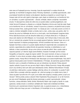 este ceea ce îl aşteaptă pe erou. Inocenţa, lipsa de experienţă în a vedea dincolo de
aparenţe, se manifestă la alegerea calului. Personaj năzdrăvan, cu calităţi supranaturale, calul
acumulează funcţiile de iniţiator şi de adjutant. Apariţia sa respectă un anumit tipar: la
început este cel mai urât, jigărit şi răpciugos, apoi, după ce mănâncă jar, se transformă într-
un cal arătos, cu puteri supranaturale – zboară, vorbeşte, deţine cunoştinţe inaccesibile
eroului. În descoperirea calului de către erou se poate vedea o probă pregătitoare, căci
iniţial, feciorul îl tratează cu dispreţ şi cu violenţă. Răsplata ia forma unei lecţii de viaţă. După
ce se transformă într-un cal mândru, acesta îl ia pe erou şi zboară cu el până la lună şi soare,
încât pe acesta îl trec „toate grozile morţii”. E o lecţie pe care i-o dă calul, anume că nimic în
viaţă nu rămâne nerăsplătit, binele cu binele, răul cu răul, „vorba ceea: una pentru alta”. In
drumul său eroul se întâlneşte de trei ori cu omul spân, care întruchipează imaginea răului.
Prima dată feciorul ţine cont de sfaturile tatălui său şi îi refuză oferta de a-i fi călăuză. A
doua oară, Spânul are altă înfăţişare, nu-l recunoaşte, dar îl refuză iarăşi. A treia oară, aflat
într-un moment de cumpănă fiul de crai acceptă ajutorul Spânului. Spânul însuşi are un rol
foarte important în iniţierea protagonistului, el fiind considerat răul necesar. Ceea ce ii
lipseşte încă fiului şi ceea ce nu poate căpăta decât prin experienţă este cunoaşterea de
oameni, capacitatea de a vedea dincolo de aparenţe. Inocenţa şi credulitatea nu sunt
defecte, ci doar caracteristici, de pe urma cărora va avea de suferit. Naiv, acesta cade in
capcana spanului şi îi devine slugă (scena fântânii). Aceasta îl numeşte pe fiul craiului
HarapAlb, ce înseamnă „slugă de origine nobilă”. Din acest moment, el duce un traseu al
umilinţei, în urma căruia va putea culege roadele. Pus in situaţia de a aduce salată din
grădina ursului, Harap-Alb se întristează. Este descurajat şi se autocompătimeşte, însă calul îl
ajută să treacă peste acest moment îmbărbătându-l. Primeşte, de asemenea ajutorul Sfintei
Duminici care s-a dovedit a fi bătrâna pe care se milostivise mai demult. Proba aducerii
capului cerbului il pune din nou pe erou faţă în faţă cu Sfânta Duminică. Harap-Alb acceptă
acum că şi binele şi răul sunt date spre desăvârşirea sinelui. Bătrâna îndrumătoare îl învaţă
că suferinţa e dată pentru a putea înţelege suferinţa altora. Un conducător nu poate fi iubit
şi slăvit fără a cunoaşte suferinţa supuşilor săi „când vei ajunge şi tu odată mare şi tare, îi
căuta să judeci lucrurile de-a fir-a-păr şi vei crede celor asupriţi şi necăjiţi, pentru că ştii ce e
necazul.” Ultima probă, aceea a aducerii fetei împăratului Roş presupune un şir de încercări,
pe care eroul îl depăşeşte ajutat de diverse personaje cu puteri supranaturale: crăiasa
furnicilor, crăiasa albinelor, Setilă, Ochilă, Flămânzilă, Păsări-Lăţi-Lungilă şi Gerilă. In ciuda
ajutorului, esenţa eroului o constituie calităţile sale. Faptul este evidenţiat de Sfânta
Duminică, prin caracterizare directă. Important este, nu ajutorul propriu-zis, ci deschiderea
ochilor către sine însuşi pe care i-o facilitează: „fii încredinţat că nu eu, ci puterea
 