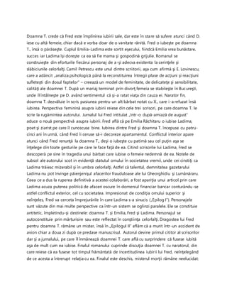Doamna T. crede că Fred este împlinirea iubirii sale, dar este în stare să sufere atunci când D.
iese cu altă femeie, chiar dacă e vorba doar de o vanitate rănită. Fred o iubeşte pe doamna
T., însă o părăseşte. Cuplul Emilia-Ladima este sortit eşecului, fiindcă Emilia vrea bunăstare,
succes iar Ladima îşi doreşte ca ea să fie mama şi gospodină grijulie. Romanul se
construieşte din eforturile fiecărui personaj de a-şi adecva existenta la cerinţele şi
slăbiciunile celorlalţi. Camil Petrescu este unul dintre scriitorii, aşa cum afirmă şi E. Lovinescu,
care a adâncit „analiza psihologică până la reconstituirea întregii plase de acţiuni şi reacţiuni
sufleteşti din dosul faptelor” – creează un model de feminitate, de delicateţe şi sensibilitate,
calităţi ale doamnei T. După un mariaj terminat prin divorţ femeia se stabileşte în Bucureşti,
unde îl întâlneşte pe D. având sentimentul că şi-a ratat viaţa din cauza ei. Narator fin,
doamna T. dezvăluie în scris pasiunea pentru un alt bărbat notat cu X., care i-a refuzat însă
iubirea. Perspectiva feminină asupra iubirii reiese din cele trei scrisori, pe care doamna T. le
scrie la rugămintea autorului. Jurnalul lui Fred intitulat „Intr-o după-amiază de august”
aduce o nouă perspectivă asupra iubirii. Fred află că pe Emilia Răchitaru o iubise Ladima,
poet şi ziarist pe care îl cunoscuse bine. Iubirea dintre Fred şi doamna T. începuse cu patru-
cinci ani în urmă, când Fred îi ceruse să-i decoreze apartamentul. Conflictul interior apare
atunci când Fred renunţă la doamna T., deşi o iubeşte cu patimă sau cel puţin aşa se
înţelege din toate gesturile pe care le face faţă de ea. Citind scrisorile lui Ladima, Fred se
descoperă pe sine în tragedia unui bărbat care iubise o femeie nedemnă de ea. Notele de
subsol ale autorului scot in evidenţă statutul omului în societatea vremii, unde cei cinstiţi ca
Ladima trăiesc mizerabil şi în umbra celorlalţi. Astfel că talentul, demnitatea gazetarului
Ladima nu pot învinge păienjenişul afacerilor frauduloase ale lui Gheorghidiu şi Lumânăraru.
Ceea ce a dus la ruperea definitivă a acestei colaborări, a fost apariţia unui articol prin care
Ladima acuza puterea politică de afaceri oscure în domeniul financiar bancar conturându-se
astfel conflictul exterior, cel cu societatea. Impresionat de condiţia omului superior şi
neînţeles, Fred va cerceta împrejurările în care Ladima s-a sinucis („Epilog I”). Personajele
sunt văzute din mai multe perspective ca într-un sistem se oglinzi paralele. Ele se constituie
antitetic, împletindu-şi destinele: doamna T. şi Emilia, Fred şi Ladima. Personajul se
autoconstituie prin mărturisire sau este reflectat în conştiinţa celorlalţi. Dragostea lui Fred
pentru doamna T. rămâne un mister, însă în „Epilogul II” aflăm că a murit într-un accident de
avion chiar a doua zi după ce predase manuscrisul. Autorul devine primul cititor al scrisorilor
dar şi a jurnalului, pe care îl înmânează doamnei T. care află cu surprindere că fusese iubită
aşa de mult cum ea iubise. Finalul romanului cuprinde discuţia doamnei T. cu naratorul, din
care reiese că ea fusese tot timpul frământată de incertitudinea iubirii lui Fred, neînţelegând
de ce acesta a întrerupt relaţia cu ea. Finalul este deschis, misterul morţii rămâne neelucidat:
 