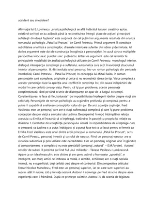 accident sau sinucidere?
Afirmaţia lui E. Lovinescu „analiza psihologică se află îndărătul tuturor creaţiilor epice,
existând scriitori ce au adâncit până la reconstituirea întregii plase de acţiuni şi reacţiuni
sufleteşti din dosul faptelor” este susţinută de cel puţin trei argumente rezultate din analiza
romanului psihologic „Patul lui Procust” de Camil Petrescu. Primul argument îl constituie
subtilitatea analitică a conştiinţelor, dramele interioare suferite din iubire şi demnitate. Al
doilea argument este dat de construcţia în oglinda a personajelor, în cazul cărora multiplele
perspective înlocuiesc punctul unic şi obiectiv. Al treilea argument este cel referitor la
principalele modalităţi de analiză psihologică utilizate de Camil Petrescu: monologul interior,
dialogul, introspecţia conştiinţei şi-a sufletului, autoanaliza care scot în evidenţă zbuciumul
interior al personajelor. III. 46 (evoluţia unui personaj, într-un roman psihologic din perioada
interbelică; Camil Petrescu – Patul lui Procust) In concepţia lui Mihai Ralea, în roman
personajele sunt complexe, originale şi unice şi nu reprezintă ideea de tip. Viaţa complexă a
acestor personaje duce la apariţia unui conflict în conştiinţa lor, din cauza îndepărtării de
modul în care ceilalţi concep viaţa. Pentru că îşi pun probleme, aceste personaje
conştientizează rând pe rând o serie de discrepanţe ce apar de-a lungul existenţei.
Conştientizarea le face să fie „torturate” de imposibilitatea înţelegerii ideilor despre viaţă ale
celorlalţi. Personajele de roman psihologic au o gândire profundă şi complexă, pentru a
putea fi capabili să analizeze concepţiilor celor din jur. De aici, apariţia coştiinţei. Fred
Vasilescu este un personaj care are o viaţă sufletească complexă şi care îşi pune problema
concepţiei despre viaţă a amicului său Ladima. Descoperind în mod întâmplător relaţia
acestuia cu Emilia, el încearcă să o înţeleagă, tratând-o în paralel cu propria lui relaţie cu
doamna T. Conflictul din conştiinţa personajului constă în imposibilitatea de a înţelege cum
o persoană ca Ladima s-a putut îndrăgosti şi a putut face tot ce a facut pentru o femeie ca
Emilia. Fred Vasilescu este unul dintre eroii principali ai romanului „Patul lui Procust”, scris
de Camil Ptrescu, personaj investit şi cu rolul de narator. Fiind un personaj-narator are o
viziunea subiectivă şi prin urmare este necreditabil. Este un personaj original, unic în gândire
şi comportament, e complex şi nu este previzibil (personaj „rotund” – E.M.Forster). Autorul
notelor de subsol îl prezintă ca fiind fiul unui miliardar - Tănase Vasilescu Lumânararul.
Apare ca un ideal masculin: este distins şi are şarm, având o frumuseţe „sportivă”, e
inteligent, are mulţi amici, se îmbracă la modă, e sensibil, echilibrat, are o viaţă sociala
intensă, nu e superficial, deşi ceilalţi cred despre el contrariul. Din perspectiva criticului
literar Nicolae Manolescu, Fred este un personaj superior, iar cei care sunt superiori au
succes atât în iubire, cât şi în viaţa socială. Autorul il convinge pe Fred să scrie despre acea
experienţă care îl frământă. După ce primeşte caietele, Autorul îşi dă seama de legătura
 