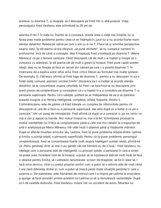 acestuia cu doamna T., şi reuşeşte să-l descopere pe Fred într-o altă postură. Viaţa
personajului Fred Vasilescu este schimbată la 28 ani de
apariţia d-nei T în viaţa lui. Înainte să o cunoască, acesta avea o viaţă mai liniştită, nu-şi
făcea prea multe probleme pentru ceea ce se întâmpla în jurul lui şi nu acorda foarte mare
atenţie detaliilor. Relaţia de iubire pe care o are cu d-na T. îl face să-şi schimbe perspectiva
asupra vieţii. Îşi dă seama că era obişnuit „să pună etichete”, să nu cunoască oamenii în
profunzime. Încă de când o cunoaşte, deşi îl frapează, Fred o tratează pe doamna T. (Maria
Mănescu) ca pe o femeie oarecare. Când descoperă cât de mult s-a înşelat şi începe să o
cunoască cu adevărat, îşi dă seama cât de mult a greşit la început. Fred pune capăt acestei
relaţii, deşi nu se fereşte să facă un secret din iubirea pe care i-o poartă doamnei T. În
încercarea de a explica acest refuz al lui Fred, criticii literari au formulat mai multe ipoteze .
De exemplu, G. Călinescu afirmă că Fred fuge de doamna T. „pentru a nu descoperi în ea o
fiinţă reală, comună, asemeni oricărei Emilii”. Deoarece ea l-a învăţat să acorde atenţie
detaliilor, să se concentreze asupra celorlalţi, lui Fred i se face frică să nu descopere prin
acest proces de conştientizare şi cunoaştere că s-a înşelat în a o considera pe doamna T. o
persoană superioară. Pentru că o iubeşte, preferă să se îndepărteze de ea şi să păstreze
această imagine a ei: femeia inteligentă, complexă, stilată, frapantă. Ovidiu S.
Crohmălniceanu este de părere că Fred trăieşte un complex de inferioritate pentru că
descoperă că „are de-a face cu o persoană superioară, dar abia după ce a tratat-o ca pe o
oarecare.” Intr-un pasaj de introspecţie, Fred afirmă că după ce a cunoscut-o pe ea, nimic nu
mai e clar şi aşezat ca înainte. Nici măcar timpul nu mai e la fel. Schimbarea produsă la
nivelul mentalităţii lui îl face să conştientizeze până şi cele mai mici detalii: la o expoziţie de
artă o analizează pe Maria Mănescu într-atât încât îi observă până şi trăsăturile mâinilor.
După ce află de moartea amicului său, Ladima, Fred îşi pune problema relaţiei dintre Ladima
şi Emilia, o actriţă ratată, o persoană superficială. Pentru că îşi pune probleme, personajul
conştientizează. Fred se concentrează foarte mult asupra înţelegerii acestei relaţii, afirmând
că „Patru generaţii dintr-ai mei n-au gândit cât mă frământ eu de o lună.” Fred Vasilescu nu
înţelege cum o persoană atât de inteligentă, cu principii solide, o persoană în care a simţit
că poate avea încredere încă de la început, a putut să se înjosească atât de mult încât să facă
o obsesie pentru Emilia, să-i adreseze nenumărate scrisori de dragoste, să fie în stare să-i
facă orice serviciu, chiar cu preţul propriei umiliri; cum a putut să o admire atât de mult când
îi era clară diferenţa dintre ei, cum a putut să treacă peste toate situaţiile penibile în care a
surprins-o. De asemenea, este frământat de motivul care l-a împins pe Ladima la sinucidere
şi ajunge să facă cercetări printre prietenii lui Ladima ca să-şi lămurească neclarităţile. După
ce îi dă caietele Autorului, Fred Vasilescu moare într-un accident de avion. Moartea lui
 
