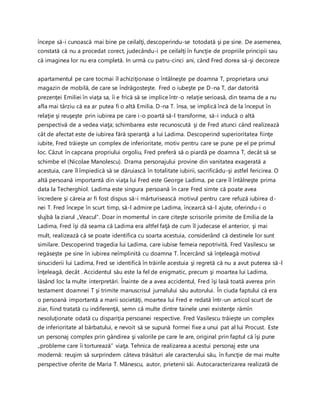 începe să-i cunoască mai bine pe ceilalţi, descoperindu-se totodată şi pe sine. De asemenea,
constată că nu a procedat corect, judecându-i pe ceilalţi în funcţie de propriile principii sau
că imaginea lor nu era completă. In urmă cu patru-cinci ani, când Fred dorea să-şi decoreze
apartamentul pe care tocmai îl achiziţionase o întâlneşte pe doamna T, proprietara unui
magazin de mobilă, de care se îndrăgosteşte. Fred o iubeşte pe D-na T, dar datorită
prezenţei Emiliei în viaţa sa, îi e frică să se implice într-o relaţie serioasă, din teama de a nu
afla mai târziu că ea ar putea fi o altă Emilia. D-na T. însa, se implică încă de la început în
relaţie şi reuşeşte prin iubirea pe care i-o poartă să-l transforme, să-i inducă o altă
perspectivă de a vedea viaţa; schimbarea este recunoscută şi de Fred atunci când realizează
cât de afectat este de iubirea fără speranţă a lui Ladima. Descoperind superioritatea fiinţe
iubite, Fred trăieşte un complex de inferioritate, motiv pentru care se pune pe el pe primul
loc. Căzut în capcana propriului orgoliu, Fred preferă să o piardă pe doamna T, decât să se
schimbe el (Nicolae Manolescu). Drama personajului provine din vanitatea exagerată a
acestuia, care îl împiedică să se dăruiască în totalitate iubirii, sacrificâdu-şi astfel fericirea. O
altă persoană importantă din viaţa lui Fred este George Ladima, pe care îl întâlneşte prima
data la Techerghiol. Ladima este singura persoană în care Fred simte că poate avea
încredere şi căreia ar fi fost dispus să-i mărturisească motivul pentru care refuză iubirea d-
nei T. Fred începe în scurt timp, să-l admire pe Ladima, încearcă să-l ajute, oferindu-i o
slujbă la ziarul „Veacul”. Doar in momentul in care citeşte scrisorile primite de Emilia de la
Ladima, Fred îşi dă seama că Ladima era altfel faţă de cum îl judecase el anterior, şi mai
mult, realizează că se poate identifica cu soarta acestuia, considerând că destinele lor sunt
similare. Descoperind tragedia lui Ladima, care iubise femeia nepotrivită, Fred Vasilescu se
regăseşte pe sine în iubirea neîmplinită cu doamna T. Încercând să înţeleagă motivul
sinuciderii lui Ladima, Fred se identifică în trăirile acestuia şi regretă că nu a avut puterea să-l
înţeleagă, decât . Accidentul său este la fel de enigmatic, precum şi moartea lui Ladima,
lăsând loc la multe interpretări. Înainte de a avea accidentul, Fred îşi lasă toată averea prin
testament doamnei T şi trimite manuscrisul jurnalului său autorului. În ciuda faptului că era
o persoană importantă a marii societăţi, moartea lui Fred e redată într-un articol scurt de
ziar, fiind tratată cu indiferenţă, semn că multe dintre tainele unei existenţe rămîn
nesoluţionate odată cu dispariţia persoanei respective. Fred Vasilescu trăieşte un complex
de inferioritate al bărbatului, e nevoit să se supună formei fixe a unui pat al lui Procust. Este
un personaj complex prin gândirea şi valorile pe care le are, original prin faptul că îşi pune
„probleme care îi torturează” viaţa. Tehnica de realizarea a acestui personaj este una
modernă: reuşim să surprindem câteva trăsături ale caracterului său, în funcţie de mai multe
perspective oferite de Maria T. Mănescu, autor, prietenii săi. Autocaracterizarea realizată de
 