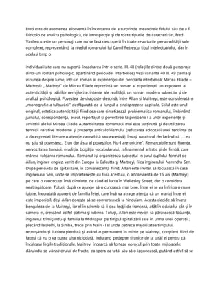 Fred este de asemenea elocventă în încercarea de a surprinde meandrele felului său de a fi.
Dincolo de analiza psihologică, de introspecţie şi de toate tipurile de caracterizări, Fred
Vasilescu este un personaj care nu se lasă descoperit în toate resorturile personalităţii sale
complexe, reprezentând la nivelul romanului lui Camil Petrescu tipul intelectualului, dar în
acelaşi timp o
individualitate care nu suportă încadrarea într-o serie. III. 48 (relaţiile dintre două personaje
dintr-un roman psihologic, aparţinând perioadei interbelice) Vezi varianta 40 III. 49 (tema şi
viziunea despre lume, într-un roman al experienţei din perioada interbelică; Mircea Eliade –
Maitreyi) „ Maitreyi” de Mircea Eliade reprezintă un roman al experienţei, un exponent al
autenticităţii şi trăirilor nemijlocite, intense ale realităţii, un roman modern subiectiv şi de
analiză psihologică. Povestea de dragoste descrisă, între Allan şi Maitreyi, este considerată o
„monografie a tulburării” desfăşurată de-a lungul a cincisprezece capitole. Stilul este unul
original, estetica autenticităţii fiind cea care sintetizează problematica romanului, îmbinând
jurnalul, corespondenţa, eseul, reportajul şi povestirea la persoana I a unor experienţe şi
amintiri ale lui Mircea Eliade. Autenticitatea romanului mai este susţinută şi de utilizarea
tehnicii narative moderne şi prezenţa anticalofilismului (refuzarea adoptării unei tendinţe de
a da expresiei literare o atenţie deosebită sau excesivă), însuşi naratorul declarând că „....eu
nu ştiu să povestesc. E un dar ăsta al poveştilor. Nu-l are oricine”. Remarcabile sunt fluenţa,
nervozitatea tonului, erudiţia, bogăţia vocabularului, rafinamentul artistic şi de limbă, care
măresc valoarea romanului. Romanul işi organizează subiectul în jurul cuplului format de
Allan, inginer englez, venit din Europa la Calcutta şi Maitreyi, fiica inginerului Narendra Sen.
După perioada de spitalizare, în convalescenţă fiind, Allan este invitat să locuiască în casa
inginerului Sen, unde se împrieteneşte cu fiica acestuia, o adolescentă de 16 ani (Maitreyi)
pe care o cunoscuse însă dinainte, de când el lucra în Wellesley Street, dar o considera
neatrăgătoare. Totuşi, după ce ajunge să o cunoască mai bine, între ei se va înfiripa o mare
iubire, încurajată aparent de familia fetei, care însă va atrage atenţia că un mariaj între ei
este imposibil, deşi Allan doreşte să se convertească la hinduism. Acesta decide să înveţe
bengaleza de la Maitreyi, iar el în schimb să ii dea lecţii de franceză, atât în odaia lui cât şi în
camera ei, crescând astfel patima şi iubirea. Totuşi, Allan este nevoit să părăsească locuinţa,
inginerul trimiţându-şi familia la Midnapur pe timpul spitalizării sale în urma unei operaţii ;
plecând la Delhi, la Simba, trece prin Naini-Tal unde petrece majoritatea timpului,
reproşându-şi iubirea pierdută şi având-o permanent în minte pe Maitreyi, conştient fiind de
faptul că nu o va putea uita niciodată. Indurand pedepse tiranice de la tatăl ei pentru că
încălcase legile tradiţionale, Maitreyi încearcă să forţeze norocul prin toate mijloacele;
dăruindu-se vânzătorului de fructe, ea spera ca tatăl său să o izgonească, putând astfel să se
 