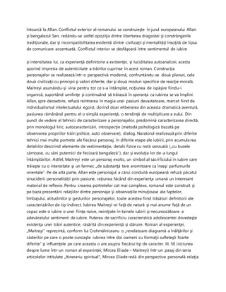 întoarcă la Allan. Conflictul exterior al romanului se construieşte în jurul europeanului Allan
şi bengalezul Sen, redându-se astfel opoziţia dintre libertatea dragostei şi constrângerile
tradiţionale, dar şi incompatibilitatea evidentă dintre civilizaţii şi mentalităţi însoţită de lipsa
de comunicare accentuată. Conflictul interior se desfăşoară între sentimentul de iubire
şi intensitatea lui, ca experienţă definitorie a existenţei, şi luciditatea autoanalizei, acesta
sporind impresia de autenticitate a trăirilor cuprinse în acest roman. Construcţia
personajelor se realizează într-o perspectivă modernă, confruntându-se două planuri, cele
două civilizaţii cu principii şi valori diferite, dar şi două moduri specifice de reacţie morală,
Maitreyi asumându-şi vina pentru tot ce s-a întâmplat, noţiunea de ispăşire fiindu-i
organică, suportând umilinţe şi continuând să trăiască în speranţa ca iubirea se va împlini.
Allan, spre deosebire, refuză reintrarea în magia unei pasiuni devastatoare, marcat fiind de
individualismul intelectualului egoist, dorind doar eliberarea din aceasta dramatică aventură,
pasiunea rămânând pentru el o simplă experienţă, o tendinţă de multiplicare a eului. Din
punct de vedere al tehnicii de caracterizare a personajelor, predomină caracterizarea directă,
prin monologul liric, autocaracterizări, introspecţie (metodă psihologică bazată pe
observarea propriilor trăiri psihice, auto observare), dialog. Naratorul realizează prin diferite
tehnici mai multe portrete ale fiecărui personaj, în diferite etape ale iubirii, prin acumularea
detaliilor descriind elemente de vestimentaţie, detalii fizice cu notă senzuală („cu buzele
cărnoase, cu sâni puternici de fecioară bengaleză”), dar şi evoluţia lor de-a lungul
întâmplărilor. Astfel, Maitreyi este un personaj exotic, un simbol al sacrificiului in iubire care
trăieşte cu o intensitate şi un farmec „de substanţă tare aromitoare ca înseşi parfumurile
orientale”. Pe de altă parte, Allan este personajul a cărui conduită europeană refuză păcatul
sinuciderii personalităţii prin pasiune, raţiunea făcând din experienţa umană un interesant
material de reflexie. Pentru crearea portretelor cat mai complexe, romanul este construit şi
pe baza prezentării relaţiilor dintre personaje şi observaţiile minuţioase ale faptelor,
limbajului, atitudinilor şi gesturilor personajelor, toate acestea fiind trăsături definitorii ale
caracterizărilor de tip indirect. Iubirea Maitreyi-ei faţă de natură şi mai anume faţă de un
copac este o iubire o unei fiinţe naive, neiniţiate în tainele iubirii şi necunoscătoare a
adevăratului sentiment de iubire. Puterea de sacrificiu caracteristică adolescentei dovedeşte
existenţa unei trăiri autentice, răsărită din experienţă şi dăruire. Roman al experienţei,
„Maitreyi” reprezintă, conform lui Crohmălniceanu o „revelatoare diagramă a înălţărilor şi
căderilor pe care o poate cunoaşte iubirea între doi oameni cu formaţii sufleteşti foarte
diferite” şi influenţele pe care aceasta o are asupra fiecărui tip de caracter. III. 50 (viziunea
despre lume într-un roman al experinţei; Mircea Eliade – Maitreyi) Intr-un pasaj din seria
articolelor intitulate „Itinerariu spiritual", Mircea Eliade redă din perspectiva personală relaţia
 