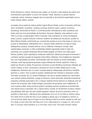 dintre literatură şi cultură. Literatura este, aşadar, un mod de a reda aspecte ale culturii prin
concretizarea experienţelor ce survin din aceasta. Totuşi, literatura nu poate imprima
conştiinţei cultura, literatura reuşeşte doar să surprindă şi să transmită experienţele care au
reuşit aceasta. Găsesc această
concepţie cât se poate de reală şi perfect logică. Mircea Eliade, scriitor al secolului al XX-lea,
istoric al religiilor, orientalist , etnolog, sociolog, folclorist, eseist, nuvelist, romancier,
dramaturg, memorialist şi filosof, s-a afirmat pe plan internaţional şi este considerat unul
dintre cele mai mari personalităţi ale României. Romanul „Maitreyi" este publicat in anul
1933 ca urmare a experienţelor trăite în Calcutta. Este considerat un roman de dragoste
erotic şi exotic, original, folosind o tehnică modernă de relatare pe trei planuri: jurnalul lui
Allan (Mircea Eliade), confirmările sau comentariile acestuia la scurt timp după ce a fost scris
jurnalul şi interpretarea întâmplărilor într-o manieră relativ obiectivă, la mulţi ani după
desfăşurarea acestora. Această tehnică, mai rar întâlnită în literatura română, redă
autenticitatea romanului şi oferă credibilitate relatării experienţei trăite în India. De
asemenea, prin această modalitate Mircea Eliade reuşeşte să îmbine mai multe specii
literare: jurnalul, eseul, reportajul şi naraţiunea subiectivă. Subiectul principal al romanului il
constituie evoluţia poveştii de dragoste dintre Allan si Maitreyi, fiica învăţătorului Narendra
Sen, care îl găzduieşte pe acesta. Sentimentele celor doi trebuie să reziste diferenţelor
culturale, acest fapt apropiind povestea tragică relatată de miturile cuplurilor Tristan şi
Isolda sau Romeo şi Julieta. Pe parcursul romanului se pot identifica numeroase influenţe ale
culturii indiene, şi chiar o proiectare a acesteia prin ochii lui Allan. Odată ajuns în casa
învăţătorului Narendra Sen nu numai că poate observa îndeaproape obiceiurile şi tradiţiile
specifice ci, uneori, chiar ia parte la acestea, relatând plin de încântare şi entuziasm aceste
momente în jurnalul său. Cu ajutorul Maitreyiei, de care se apropie treptat prin intermediul
unui schimb cultural prietenesc, ajunge să trăiască o iubire pasională, atinsă fără îndoială de
amprenta orientală, pasională şi într-o măsură, fatalistă. Primul element ce trădează urme de
erotism ale romanului este ritualul atingerii picioarelor de pe terasa casei învăţătorului la
care ia parte şi Allan. Acest moment poate fi considerat punctul de plecare al transformării
unei atracţii fizice şi spirituale, într-o iubire erotică, carnală. Un alt element al culturii indiene
care ghidează idila celor doi este ritualul logodnei susţinut de eroina romanului printr-un
jurământ în faţa naturii: „Mă leg de tine, pământule, că eu voi fi a lui Allan şi nimănui altuia.
Voi creşte din el ca iarba din tine. Şi cum aştepţi tu ploaia ,aşa îi voi aştepta eu venirea, şi
cum iţi sunt ţie razele, aşa va fi trupul lui mie. Mă leg în faţa ta că unirea noastră va rodi, căci
mi-e drag cu voia mea şi tot răul daca va fi, să nu cadă asupra lui, ci asupra-mi, căci eu lam
ales. Tu mă auzi, mamă pământ, tu nu mă minţi, maica mea.” Din acest moment iubirea
 