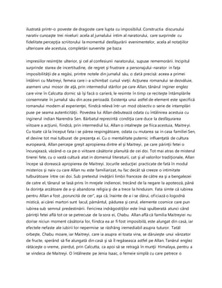 ilustrată printr-o poveste de dragoste care lupta cu imposibilul. Constructia discursului
narativ cunoaşte trei niveluri: acela al jurnalului intim al naratorului, care surprinde cu
fidelitate percepţia scriitorului la momentul desfăşurării evenimentelor, acela al notaţiilor
ulterioare ale acestuia, completări survenite pe baza
impresiilor resimţite ulterior, şi cel al confesiunii naratorului, supuse rememorării. Incipitul
surprinde starea de incertitudine, de regret şi frustrare a personajului-narator in faţa
imposibilităţii de a regăsi, printre notele din jurnalul său, o dată precisă: aceea a primei
întâlniri cu Maitreyi, femeia care i-a schimbat cursul vieţii. Acţiunea romanului se dezvăluie,
asemeni unui mosor de aţă, prin intermediul stărilor pe care Allan, tânărul inginer englez
care vine în Calcutta dornic să îşi facă o carieră, le resimte în timp ce reciteşte întâmplările
consemnate în jurnalul său din acea perioadă. Existenţa unui astfel de element este specifică
romanului modern al experienţei, fiindcă relevă într-un mod obiectiv o serie de intamplări
puse pe seama autenticităţii. Povestea lui Allan debutează odata cu întâlnirea acestuia cu
inginerul indian Narendra Sen. Bărbatul reprezintă condiţia care duce la desfăşurarea
viitoare a acţiunii, fiindcă, prin intermediul lui, Allan o intalneşte pe fiica acestuia, Maitreyi.
Cu toate că la început fata i se părea respingătoare, odata cu mutarea sa in casa familiei Sen,
el devine tot mai tulburat de prezenţa ei. Cu o mentalitate puternic influenţată de cultura
europeană, Allan percepe greşit apropierea dintre el şi Maitreyi, pe care părinţii fetei o
încurajează, văzând-o ca pe o viitoare căsătorie planuită de cei doi. Tot mai atras de misterul
tinerei fete, cu o vastă cultură atat in domeniul literaturii, cat şi al valorilor tradiţionale, Allan
începe să dorească apropierea de Maitreyi. Jocurile seducţiei practicate de fată în modul
misterios şi naiv cu care Allan nu este familiarizat, nu fac decât să creeze o intimitate
tulburătoare între cei doi. Sub pretextul invăţării limbii franceze de către ea şi a bengalezei
de catre el, tânarul se lasă prins în mrejele indiencei, trecând de la negare la apoteoză, până
la dorinţa arzătoare de a-şi abandona religia şi de a trece la hinduism. Fata simte că iubirea
pentru Allan a fost „poruncită de cer”, aşa că, înainte de a i se dărui, oficiază o logodnă
mistică, ai cărei martori sunt lacul, pământul, pădurea şi cerul, elemente cosmice care pun
iubirea sub semnul predestinării. Fericirea indrăgostiţilor este însă spulberată atunci când
părinţii fetei află tot ce se petrecuse de la sora ei, Chabu. Allan află că familia Maitreyiei nu
dorise niciun moment căsătoria lor, fiindca ea ar fi fost imposibilă, este alungat din casă, iar
efectele nefaste ale iubirii lor nepermise se răsfrâng iremediabil asupra tuturor. Tatăl
orbeşte, Chabu moare, iar Maitreyi, care ia asupra ei toata vina, se dăruieşte unui vânzator
de fructe, sperând să fie alungată din casă şi să îl regăseasca astfel pe Allan. Tanărul englez
rătăceşte o vreme, pierdut, prin Calcutta, ca apoi să se retragă în munţii Himalaya, pentru a
se vindeca de Maitreyi. O întâlneste pe Jenia Isaac, o femeie simplă cu care petrece o
 