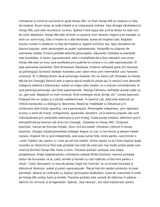milosteniei şi inima ta cea bună te ajută Harap-Alb.” In final, Harap-Alb se intoarce cu fata
de impărat. Acum încep să cadă măştile şi se instaurează ordinea. Fata divulgă identitatea lui
Harap-Alb, care este recunoscut ca erou. Spânul îi taie capul, dar şi el la rândul lui este ucis
de calul năzdrăvan. Harap-Alb este reînviat cu ajutorul unor obiecte magice şi se trezeşte ca
dintr-un somn lung. Este o înviere la o altă identitate, aceea de împărat iubit. Răsplata
eroului constă în căsătoria cu fata de împărat şi regatul unchiului său. Spre deosebire de
basmul popular, unde personajele au puteri supranaturale, HarapAlb nu dispune de
asemenea calităţi. El trece probele datorită personajelor adjuvante. Calitatea sa esenţială
este bunătatea. In basm, supranaturalul este o modalitate de a face naturalul mai uman.
Harap-Alb este un erou care excelează prin puterile lui umane ci nu cele supranaturale. El
este asemenea oamenilor, fără dimensiuni fabuloase, misterul nefăcând parte din structura
sa psihologică. Scriitorul doreşte ilustratea unor valori etice, prin intermediul unui fantastic
umanizat. III. 5 (Relaţia dintre două personaje studiate într-un basm cult: Povestea lui Harap-
Alb de Ion Creangă) Basmul este o specie epică amplă (în proză sau în versuri) care dezvoltă
categoria estetică a fabulosului, având un singur plan narativ, cu o acţiune convenţională, la
care participă personaje sau forţe supranaturale. George Călinescu defineşte acestă creţie ca
un „gen vast, depăşind cu mult romanul, fiind mitologie, etică, ştiinţă, etc.” Lumea basmului
fiinţează într-un spaţiu şi o durată nedeterminate. În basmul cult, stilul este elaborat, se
îmbină naraţiunea cu dialogul şi descrierea. Realul se impleteşte cu fabulosul şi în
construcţia altei funcţii specifice, cea a personajului. Personajele îndeplinesc, prin raportare
la erou, o serie de funcţii: antagonistul, ajutoarele, donatorii; ca în basmul popular, dar sunt
individualizate prin atributele exterioare şi prin limbaj. Toate aceste trăsături definitorii pot fi
exemplificate pe basmul cult al lui Ion Creangă, „Povestea lui Harap-Alb”. Începutul
basmului, marcat de formula iniţială. „Amu cică era odată” introduce cititorul în lumea
basmului. Situaţia iniţială prezentată vorbeşte despre un crai cu trei feciori şi despre fratele
craiului, împărat într-o ţară îndepărtată, care avea numai fete, motiv pentru care trimite o
„carte” fratelui său, pentru a-i cere pe cel mai vrednic dintre nepoţi ca să-l lase împărat după
moartea sa. Destoinicia fiilor este probată mai întâi de creai prin mai multe probe peste care
mezinul familiei, Harap-Alb, trece cu brio. Trecerea podului urmează unei etape
pregătitoare. Drept răsplată pentru milostenia arătată Sfintei Duminici mezinul primeşte
sfaturi de la aceasta: să ia „calul, armele şi hainele cu care tatăl său a fost mire pentru a
izbuti”. Calul, descoperit cu tava de jăratec după trei încercări, se va dovedi tovarăşul şi
sfătuitorul tânărului, având şi puteri supranaturale. Plecat însă din spaţiul protector al casei
părinteşti, tânărul se confruntă cu Spânul (principalul răufăcător). Lipsa de maturitate îl costă
pe Harap-Alb cartea, banii şi armele. Trecerea podului este urmată de rătăcirea în pădure –
labirint, loc al morţii şi al regenerării. Spânul, „răul necesar”, are rolul iniţiatorului pentru
 