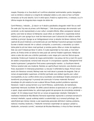noapte. Prezenţa ei nu face decât sa îi confirme absolutul sentimentelor pentru bengaleza
care va rămâne o obsesie şi o enigmă de nedepăşit odata cu anii, ceea ce face ca finalul
romanului sa fie unul deschis. Scris în stilul epocii, finalul nu explică nimic, ci notează, ca şi în
Ultima noapte de dragoste,intaia noapte de război de
Camil Petrescu, indoiala: „...Şi dacă n-ar fi decât o păcăleală a dragostei mele? De ce cred?
De unde ştiu? Aş vrea să privesc ochii Maitreyei...” Cele doua personaje ale romanului sunt
construite ca doi reprezentanţi ai unor culturi complet diferite. Allan, europeanul raţional,
pentru care totul se reduce la înlănţuirea cauză-efect, se implică într-o experienţă erotică
iniţiatică, prin care ajunge la un nivel de interiorizare care îi zdruncină din rădăcini vechile
credinţe şi principii. Ajunge sa se îndrăgostească sincer şi absolut de tânara indiancă, fiind
captivat de jocul misterului şi al ezotericului pe care Maitreyi îl practică aproape inconştient.
Ea este o tanără crescută într-o cultură a simţurilor, a cosmicului, a naturalului şi a iubirii
trăite până la cel mai intens nivel spiritual, şi ramâne pentru Allan un mister de nepătruns.
Este cea care îl iniţiază pe tânar în iubire, în ciuda experienţei lui mai vaste, şi riscă totul
pentru el, fiindca simte că iubirea lor este pusă sub semnul forţelor superioare. Relaţia de
iubire a celor doi este una a trăirilor pasionale, a unor etape prin care trec fără să opuna
rezistenţă, fiindcă sunt învaluiţi de magia sentimentelor mai presus de fizic şi real. Din punct
de vedere compoziţional, romanul este strucurat în cincisprezece capitole, întâmplarile fiind
narate la persoana I, perspectiva fiind aceea a personajului-narator, cu focalizare internă.
Tehnica narativă este una modernă, făcându-se apel la fluxul memoriei, care dizolvă cursul
firesc al povestirii în îmbinarea prezentului cu trecutul în diferitele lui etape. Primul roman
exotic din literatura romană, Maitreyi este mai mult decat o poveste de dragoste. Este un
roman al experienţelor superioare, al trăirilor spirituale care străbat rigorile unor culturi
incompatibile, al unui conflict dintre eros şi luciditate care dezlănţuie forţele universale şi îi
transformă pe protagonişti în proiecţii ale cosmicului în lumea materială. Romanul
dovedeşte din plin estetica la care a aderat Mircea Eliade, punând problema raportului
literatură / viaţă în aceiaşi termeni ca şi Camil Petrescu: autenticitate, de-teatralizare,
experienţă interioară, luciditate. De altfel, autorul declara că apreciază un om, o gândire sau
o operă „după autenticitatea lor, adică după gradul de apropiere de coincidenţa existenţă =
creaţie”. III. 52 (relaţia incipit-final într-un roman al experienţei interbelic: Întâmplări în
irealitatea imediată de Max Blecher) Romanul experienţei reprezintă o orientare tematică în
romanul interbelic, supusă aceleiaşi estetici a autenticităţii ca şi romanul psihologic, dar
valorificând epic trăirea intensă a unei experienţe personale definitorii (iubirea, prietenia,
războiul, moartea, boala etc.). Trăsăturile romanului experienţei se suprapun parţial cu
trăsăturile „romanului corintic”, teoretizat de Nicolae Manolescu in Arca lui Noe: tematică
 