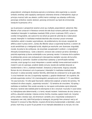 preponderent ontologică; dizolvarea epicului şi orientarea către experienţe cu caracter
simbolic; tendinţa către aspaţial şi atemporal; ordonarea diversă a întâmplărilor, după un
principiu muzical, ludic sau aleator; conflict inerior ontologic sau absenţa conflictului;
personaje simbolice; narator abstract, personaj omniscient sau lipsit de omniscienţă;
naraţiune la persoana a III-a
sau la persoana I, perspectivă narativă unică sau multiplă, preponderent subiectivă. Max
Blecher a fost consacrat in literatura romană de cele două romane publicate în perioada
interbelică: Intamplări în irealitatea imediată (1936) şi Inimi cicatrizate (1937), scrise in
condiţii inimaginabile, căci autorul lor era ţintuit pe patul de suferinţă de o tuberculoză
osoasă. Intamplări în irealitatea imediată deschide alte orizonturi prozei romaneşti
interbelice, având o noutate surprinzătoare, de problematică şi de viziune, receptată de
altfel ca atare în presa vremii: „Cartea dlui Blecher aduce o experienţă lăuntrică, o extrem de
acută sensibilitate şi o inteligenţă lucidă, stăpână pe resorturile unei dureroase singurătăţi
morale. Accentul ei de confesiune, de sinceritate excepţională îi conferă [...] originalitate”
(Pompiliu Constantinescu). Carte a devenirii, romanul este construit pe tema identităţii şi
prezintă experienţa şi drama existenţială a unui personaj-narator în trecerea de la copilărie
la adolescenţă, proces care evoluează prin descoperirea esenţelor ascunse ale lucrurilor,
întâmplărilor şi oamenilor. Căutând să descifreze substanţa şi semnificaţiile realităţii
concrete, eroul ajunge la o nouă interpretare a acestei realităţi: lumea exterioară există în
modul în care el o percepe, anulând datele comune, banale ale realităţii obişnuite şi
transformând-o într-o „irealitate imediată”, fantastică şi halucinantă, ilogică şi absurdă.
Roman de mici dimensiuni scris la persoana I, Intamplări în irealitatea imediată este
structurat in cateva secvenţe narative fără titlu, delimitate de conţinutul lor şi de spaţii albe:
1) criza înstrăinării de sine; 2) experienţa repetată a „spaţiilor blestemate” din copilărie; 34)
primele experienţe erotice; 5-6) cinematograful, panopticumul şi bâlciul; 7-11) casa Weber;
12) casa bunicului; 13) alte spaţii fascinante: atelierul de sculptură şi teatrul de varieteu; 14)
maidanul din afara oraşului, „experienţa noroiului”; 15) tentativa de sinucidere; 16) epilog –
realitatea ca irealitate. Între aceste secvenţe nu mai apare continuitatea epică obişnuită.
Structura narativă este dublată până la estomparea ei de o structură muzicală, în cazul căreia
nu întâmplarea este determinantă, ci o temă, reluată insistent: înstrăinarea de sine, lumea ca
artificiu, absurdul existenţei, iniţierea erotică, familia, moartea, spaţiul citadin etc. Incipitul,
prima unitate a textului epic, de dimensiuni variabile, are o importanţă covârşitoare în
receptarea unei cărţi, dată fiind poziţia lui strategică, de graniţă între universul real şi cel
ficţional. În romanul lui Max Blecher, incipitul afirmă tema fundamentală a identităţii: „Cand
privesc mult timp un punct fix pe perete mi se intamplă câteodată să nu mai ştiu nici cine
 