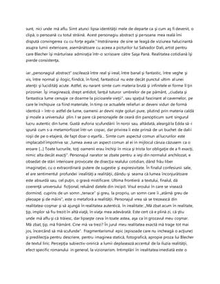 sunt, nici unde mă aflu. Simt atunci lipsa identităţii mele de departe ca şi cum aş fi devenit, o
clipă, o persoană cu totul străină. Acest personagiu abstract şi persoana mea reală îmi
dispută convingerea cu cu forţe egale.” Instrăinarea de sine se leagă de viziunea halucinantă
asupra lumii exterioare, asemănătoare cu aceea a picturilor lui Salvador Dali, artist pentru
care Blecher îşi mărturisea admiraţia într-o scrisoare către Saşa Pană. Realitatea cotidiană îşi
pierde consistenţa,
iar „personagiul abstract” oscilează între real şi ireal, între banal şi fantastic, între veghe şi
vis, între normal şi ilogic, fiindcă, în fond, fantasticul nu este decât punctul ultim al unei
atenţii şi lucidităţi acute. Astfel, eu narant simte cum materia brută şi infinitele ei forme îl ţin
prizonier. Îşi imaginează, drept antidot, lanţul tuturor umbrelor de pe pământ, „ciudata şi
fantastica lume cenuşie ce doarme la picioarele vieţii”, sau spaţiul fascinant al cavernelor, pe
care le închipuie ca fiind materiale, în timp ce actualele reliefuri ar deveni viduri de formă
identică – într-o astfel de lume, oamenii ar devni nişte goluri pure, plutind prin materia caldă
şi moale a universului plin. I se pare că personajele de ceară din panopticum sunt singurul
lucru autentic din lume. Gustă euforia scufundării în noroi sau, altădată, aleargă la Edda să-i
spună cum s-a metamorfozat într-un copac, dar privirea îi este prinsă de un buchet de dalii
roşii de pe o etajeră, de fapt doar o eşarfă... Simte cum aspectul comun al lucrurilor este
implacabil împotriva sa: „lumea avea un aspect comun al ei in mijlocul căruia căzusem ca o
eroare [...] Toate lucrurile, toţi oamenii erau închişi în mica şi trista lor obligaţie de a fi exacţi,
nimic alta decât exacţi”. Personajul narator se zbate pentru a ieşi din normalul anchilozat, e
obsedat de stări interioare provocate de disecţia realului cotidian, dând frâu liber
imaginaţiei, cu o extraordinară putere de sugestie şi expresivitate. În finalul confesiunii sale,
el are sentimentul profundei irealităţi a realităţii, dându-şi seama că lumea înconjurătoare
este absurdă sau, cel puţin, o gravă mistificare. Ultima frontieră a textului, finalul, dă
coerenţă universului ficţional, reluând datele din incipit. Visul eroului în care se visează
dormind, cuprins de un somn „tenace” şi greu, la propriu, un somn care îi „atârnă greu de
pleoape şi de mâini”, este o metaforă a realităţii. Personajul vrea să se trezească din
realitatea-coşmar şi să ajungă în realitatea autentică, în irealitate: „Mă zbat acum în realitate,
ţip, implor să fiu trezit în altă viaţă, în viaţa mea adevărată. Este cert că e plină zi, că ştiu
unde mă aflu şi că trăiesc, dar lipseşte ceva în toate astea, aşa ca în grozavul meu coşmar.
Mă zbat, ţip, mă frământ. Cine mă va trezi? În jurul meu realitatea exactă mă trage tot mai
jos, încercând să mă scufunde”. Fragmentarismul epic (episoade care nu incheagă o acţiune)
şi predilecţia pentru descriere, pentru imaginea statică, fotografică, apropie proza lui Blecher
de textul liric. Percepţia subiectiv-onirică a lumii deplasează accentul de la iluzia realităţii,
efect specific romanului in general, la vizionarism. Intimplări în irealitatea imediată este o
 