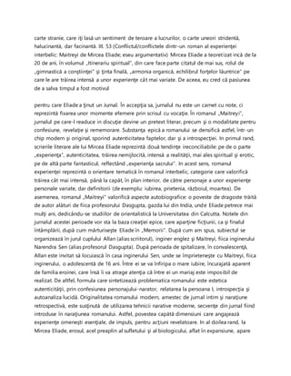 carte stranie, care iţi lasă un sentiment de teroare a lucrurilor, o carte uneori stridentă,
halucinantă, dar facinantă. III. 53 (Conflictul/conflictele dintr-un roman al experienţei
interbelic: Maitreyi de Mircea Eliade; eseu argumentativ) Mircea Eliade a teoretizat incă de la
20 de ani, în volumul „Itinerariu spiritual”, din care face parte citatul de mai sus, rolul de
„gimnastică a conştiinţei” şi ţinta finală, „armonia organică, echilibrul forţelor lăuntrice” pe
care le are trăirea intensă a unor experienţe cât mai variate. De aceea, eu cred că pasiunea
de a salva timpul a fost motivul
pentru care Eliade a ţinut un Jurnal. În accepţia sa, jurnalul nu este un carnet cu note, ci
reprezintă fixarea unor momente efemere prin scrisul cu vocaţie. În romanul „Maitreyi”,
jurnalul pe care-l readuce in discuţie devine un pretext literar, precum şi o modalitate pentru
confesiune, revelaţie şi rememorare. Substanţa epică a romanului se densifică astfel, într-un
chip modern şi original, sporind autenticitatea faptelor, dar şi a introspecţiei. In primul rand,
scrierile literare ale lui Mircea Eliade reprezintă două tendinţe ireconciliabile: pe de o parte
„experienţa”, autenticitatea, trăirea nemijlocită, intensă a realităţii, mai ales spiritual şi erotic,
pe de altă parte fantasticul, reflectând „experienţa sacrului”. In acest sens, romanul
experienţei reprezintă o orientare tematică în romanul interbelic, categorie care valorifică
trăirea cât mai intensă, până la capăt, în plan interior, de către personaje a unor experienţe
personale variate, dar definitorii (de exemplu: iubirea, prietenia, războiul, moartea). De
asemenea, romanul „Maitreyi” valorifică aspecte autobiografice: o poveste de dragoste trăită
de autor alături de fiica profesorului Dasgupta, gazda lui din India, unde Eliade petrece mai
mulţi ani, dedicându-se studiilor de orientalistică la Universitatea din Calcutta. Notele din
jurnalul acestei perioade vor sta la baza creaţiei epice, care aparţine ficţiunii, ca şi finalul
întâmplării, după cum mărturiseşte Eliade în „Memorii”. După cum am spus, subiectul se
organizează în jurul cuplului Allan (alias scriitorul), inginer englez şi Maitreyi, fiica inginerului
Narendra Sen (alias profesorul Dasgupta). După perioada de spitalizare, în convalescenţă,
Allan este invitat să locuiască în casa inginerului Sen, unde se împrieteneşte cu Maitreyi, fiica
inginerului, o adolescentă de 16 ani. Între ei se va înfiripa o mare iubire, încurajată aparent
de familia eroinei, care însă îi va atrage atenţia că între ei un mariaj este imposibil de
realizat. De altfel, formula care sintetizează problematica romanului este estetica
autenticităţii, prin confesiunea personajului-narator, relatarea la persoana I, introspecţia şi
autoanaliza lucidă. Originalitatea romanului modern, amestec de jurnal intim şi naraţiune
retrospectivă, este susţinută de utilizarea tehnicii narative moderne, secvenţe din jurnal fiind
introduse în naraţiunea romanului. Astfel, povestea capătă dimensiuni care angajează
experienţe omeneşti esenţiale, de impuls, pentru acţiuni revelatoare. In al doilea rand, la
Mircea Eliade, erosul, acel preaplin al sufletului şi al biologicului, aflat în expansiune, apare
 