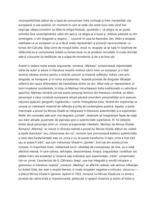incompatibilitate alături de o lipsă de comunicare între civilizaţii şi între mentalităţi: cea
europeană şi cea asiatică. Un moment în care se vede clar acest lucru este când Sen
respinge ideea convertirii lui Allan la religia hindusă, spunându-i că religia nu se poate
schimba fără consimţământul celor din ţară şi că religia sa e bună şi „trebuie păstrată nu din
convingere, ci din dragoste şi respect…”. Locuind în casa lui Narendra Sen, Allan a receptat
realitatea ca un european ce şi-a făcut unele reprezentări şi proiecţii neconcordante cu
lumea din Calcutta. Deşi uimit de mirajul Indiei, eroul nu reuşeşte să se rupă în totalitate de
rădăcinile lui şi comuniunea totală cu lumea nouă nu se produce niciodată, în ciuda dorinţei
sale şi a bucuriei lui nesfârşite de a scăpa de monotonie şi de a se face util.
Avand in vedere toate aceste argumente, romanul „Maitreyi” consemnează experienţele
trăite de autor şi aduce în literatura noastră motivul iubirii între un european şi o fată
exotică, obsesia erotică pentru o străină, precum şi misterul sufletului indian, care prin
dragoste, se transpune şi în inima europeanului. Această poveste de dragoste sfârşeşte
nefericit din cauza diferenţelor de mentalitate dintre cei doi. Allan este un reprezentant al
lumii moderne occidentale, în timp ce Maitreyi întruchipează India tradiţională cu valorile ei
specifice. Maitreyi rămâne cel mai exotic personaj feminin din literatura română, iar Allan,
personajul a cărui conduită europeană refuză păcatul sinuciderii personalităţii prin pasiune,
raţiunea spaţiului geografic îngăduindu-i numai îmbogăţirea eului, făcând din experienţa sa
umană un interesant material de reflecţie şi prilej de contemplare poetică. Aşadar, o parte
însemnată a prozei lui Mircea Eliade se integrează în literatura autenticităţii şi a experienţei.
Multe din romanele sale sunt mai degrabă „jurnale”, destinate să înregistreze fapte de viaţă
sau trăiri abisale, guvernate de aspiraţia spre o autenticitate superlativă. III. 55 (relaţiile
dintre două personaje dintr-un roman al experienţei interbelic: Maitreyi de Mircea Eliade)
Romanul „Maitreyi” se inscrie in direcţia realistă a prozei lui Mircea Eliade, alături de „Isabel
şi apele diavolului” sau „Intoarcerea din rai”, romane care promovează estetica autenticităţii,
a cărei idee fundamentală este că „orice e viu se poate transforma în epic, orice a fost trăit
sau ar putea fi trăit”, aşa cum mărturisea Eliade în „Şantier”. Eroii săi din aceste prime
romane, în majoritate tineri, intelectuali lucizi, obsedaţi de cunoaşterea de sine, au o viaţă
afectivă intensă, în care iubirea, neliniştea, dezorientarea, timpul, singurătatea constituie tot
atâtea mărci ale existenţei şi încearcă săşi ordoneze epic experienţele „trăite”, consemnate
într-un jurnal. Caracterizat de G. Călinescu drept „cea mai integrală şi servilă intrupare a
gidismului in literatura noastră”, romanul „Maitreyi” se află într-adevăr sub semnul influenţei
lui André Gide, dar este o reuşită literară, in ciuda receptării negative a criticului, căruia nu i-
a plăcut Mircea Eliade în general. Apărut în 1933, romanul lui Mircea Eliade are ca temă o
poveste de iubire tristă şi impresionantă, petrecută in spaţiul misterios şi exotic al Indiei şi
 