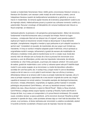 noutate şi modernitate fenomenului literar. Astfel, pentru sincronizarea literaturii romane cu
literatura din Occident, sunt necesare unele mutaţii de ordin tematic şi estetic, care să
îndepărteze literatura noastră de tradiţionalismul semănătorist şi gândirist, şi care să o
înscrie în modernitate. Se remarcă aşadar trecerea de la tematica preponderent rurală la una
de inspiraţie urbană, intelectualizarea prozei şi a poeziei sau cultivarea romanului analitic şi a
autenticităţii. Parcursul cronologic al întâmplărilor din romanul tradiţional este înlocuit cu
fluxul conştiinţei, iar relatarea se
realizează subiectiv, la persoana I, din perspectiva personajuluinarator. Alături de sincronism,
fundamental în teoriile lovinesciene este şi conceptul de imitaţie. Potrivit lui Eugen
Lovinescu, „imitaţia este felul cel mai obişnuit de a fi original”, acest paradox putând fi
explicat prin faptul că mecanismul oricărei imitaţii se descompune în două elemente
esenţiale: „transplantarea integrală a invenţiei şi apoi prelucarea ei prin adaptări succesive la
spiritul rasei”. Constatând că resursele de inventivitate ale unui popor sunt limitate sau
inexistente, în timp ce numărul imitaţiilor adaptate poate fi nelimitat, criticul opinează ca
originalitatea rezidă în energia, rafinamentul şi gradul de exersare ale modalitaţilor de
refractare a modelului imitat, până la transformarea lui intr-o creaţie nouă. Există deci
anumiţi indici de refracţie care au funcţia de a face ca procesul de sincronizare să se
asocieze cu unul de diferenţiere, printre cele mai importante instrumente de refracţie
numărându-se chiar limba, percepută „ca principiu de creaţiune artistică”. Din acest punct
de vedere, gradul de modernitate a unui scriitor şi valoarea operei sale pot fi stabilite după
modul în care acesta reuşeşte să se sincronizeze cu nivelul de dezvoltare culturală a
societăţii din care face parte, dar, în acelaşi timp, şi după modul în care se deosebeşte
creaţia sa de tot ceea ce s-a scris până în acel moment. Aşa cum afirma şi Lovinescu,
diferenţierea trebuie să se remarce atât în ceea ce priveşte materialul de inspiraţie, cât şi în
ceea ce priveşte expresia şi capacitatea de a crea asocieri originale de cuvinte sau imagini
capabile să trezească noi emoţii estetice. Conceptele esenţiale ale ideologiei lovinesciene,
sincronism, imitaţie, diferenţiere, originalitate, se regăsesc perfect ilustrate în romanele
psihologice ale prozatorul Camil Petrescu, cel care a şi teoretizat romanul modern în
celebrul său eseu „Noua structură şi opera lui Marcel Proust”. Odata cu Noua structură,
Camil Petrescu atrăgea atenţia asupra faptului că ştiinţa şi filosofia, foarte valorificate în
Europa de Vest, nu-şi aveau un corespondent şi în proza literară românească. Din această
cauză, considera necesar ca epica autohtonă „să fie sincronică structural filosofiei şi ştiinţei”
prezente în operele din Apus, unde societatea atinsese deja un nivel înalt de dezvoltare. Prin
urmare, ca şi Lovinescu, el dorea realizarea unei sincronizări cu estetica occodentală, văzând
în lucrările scriitorilor occidentali o firească sursă de inspiraţie. Fascinat de creaţia
 