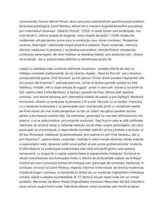 romancierului francez Marcel Proust, de la care preia caracteristicile specifice prozei analitice
de factură psihologică, Camil Petrescu reface într-o maniera originală atmosfera proustiană
prin intermediul romanului „Patul lui Procust” (1933). In acest roman sunt evidenţiate, mai
mult decât în „Ultima noapte de dragoste, intaia noapte de război” (1930), trăsăturile
moderniste utilizate pentru prima oara în construcţia unui roman românesc. Perspectiva
narativă „fărâmiţată”, relativizată, timpul prezent şi subiectiv, fluxul conştiinţei, memoria
afectivă, naraţiunea la persoana I, luciditatea autoanalizei, anticalofilismul, introspecţia,
construcţia personajelor ale căror trăsături se dezvăluie treptat, prin alcătuirea unor „dosare
de existenţă”, dar şi autenticitatea definită ca identificarea actului de
creaţie cu realitatea vieţii constituie elemente inovatoare, complet diferite de ceea ce
înfăţişau romanele tradiţionaliste, de tip obiectiv. Aşadar, „Patul lui Procust” are o structura
compoziţională aparte, fiind structurat pe trei planuri. Primul dintre acestea îl reprezintă cele
trei scrisori ale Doamnei T. adresate autorului, cel de-al doilea cuprinde jurnalul lui Fred
Vasilescu, intitulat „Intr-o dupa-amiază de august”, jurnal in care sunt incluse şi scrisorile lui
G.D. Ladima către Emilia Răchitaru, si Epilog I, povestit de Fred. Ultimul plan aparţine
autorului, care devine personaj prin intermediul notelor de subsol şi prin Epilog II. Naratorul
omniscient, obiectiv şi naraţiunea la persoana a III-a sunt înlocuite cu un narator implicat şi
cu o naraţiune la persoana I, iar personajele sunt caracterizate printr-o modalitate inedită,
ele fiind văzute din mai multe perspective ca într-un sistem de oglinzi paralele, tocmai
pentru a da impresia autenticităţii. De asemenea, personajul nu mai este definit exclusiv din
exterior, ci el se autoconstituie prin propriile marturisiri. Deşi în prim-plan se află conflictele
interioare, se remarcă totuşi şi influenţa mediului social urban asupra personajelor, ale căror
preocupări se sincronizează cu deprinderile societăţii reale din prima jumatate a secolului al
XX-lea. Personajul intelectual îşi demonstrează, prin Ladima ori prin Fred Vasilescu, dar şi
prin Doamna T., superioritatea conştiinţei, credinţa în valori morale absolute, trăirea ardentă
a experienţelor vieţii, devenind astfel eroul perfect al unei proze problematizante moderne.
O altă trăsătură ce evidenţiază modernitatea este stilul anticalofil pentru care opteaza
romancierul, cu scopul de a susţine autenticitatea şi expresivitatea limbajului. Scriitorul nu
refuză corectitudinea sau frumuseţea limbii, ci efectul de artificialitate, ruptura de limbajul
cotidian pe care o provoacă emfaza din limbajul unor personaje ale romanului tradiţional. In
concluzie, romanul lui Camil Petrescu respecta intocmai liniile trasate de directia modernistă
iniţiată de Eugen Lovinescu, şi reprezintă la rândul său un model de originalitate în literatura
română, având o valoare incontestabilă. III. 57 (temă şi viziune dspre lume într-un roman
postbelic: Moromeţii de Marin Preda) Originalitatea romanului Moromeţii stă fără îndoială în
noua viziune asupra lumii rurale. Cele două volume conţin povestea unei familii de ţărani
 