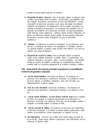 prezinta la banca pentru ridicarea de numerar. 
c) Dispozitia de plata / incasare .Este un formular tipizat cu ajutorul caruia 
se ridica sau se depun banii in casierie . Se intocmeste de contabilul care 
tine evidenta Avansurilor de trezorerie pe baza unui REFERAT semnat 
in prealabil de directorul economic sau in urma decontului de cheltuieli 
(ordinului de deplasare). Se inregistreaza intr-un registru de numere (cu 
evidenta avansurilor de trezorerie) si se semneaza de contabilul care l-a 
intocmit, de contabilul sef si directorul economic. In baza documentului 
astfel intocmit casiera elibereaza - plateste sumele de bani ( Dispozitia de 
plata) sau elibereaza chitanta pentru sumele de bani incasate (dispozitia 
de incasare) .Acestea raman la Registrul de casa ca documente 
justificative. 
d) Chitanta .Se elibereaza de casiera in momentul in care incaseaza sume 
de bani , se semneaza de casiera si se stampileaza cu stampila casieriei 
.Cu ajutorul chitantei se platesc sume de bani catre furnizori (in acest caz 
chitanta este emisa de furnizor). 
e) Registrul de casa lei si valuta. Este un formular tipizat cu ajutorul 
caruia se tine evidenta incasarilor si platilor zilnice , in numerar(lei sau 
valuta).Se intocmeste de casiera , zilnic, in doua exemplare : un exemplar 
ramane la casierie iar celalalt se arhiveaza in compartimentul financia-contabil 
unde se si opereaza inregistrarile in evidenta contabila a unitatii. 
VII. Sistemul de documente privind organizarea contabilitatii 
414b15e drepturilor salariale. 
a) stat de salarii lichidare (sub forma de fluturas). Se semneaza de 
persoana care-l intocmeste si Directorul Economic si se arhiveaza 50 de 
ani.Acest fluturas se distribuie salariatilor , prin sefii CP-urilor sau 
Departamentelor in plicuri sigilate. 
b) lista de avans chenzinal ( sub forma de fluturas) .Se semneaza de 
persoana care-l intocmeste si Directorul Economic si se arhiveaza 50 de 
ani. 
c) stat de salarii -lichidare- cu toate datele conform legii (care se depune 
la ITM). Un exemplar se semneaza de persoana care-l intocmeste si 
Directorul Economic si se arhiveaza 50 de ani , iar alt exemplar semnat si 
stampilat cu stampila unitatii se depune la ITM . 
d) stat de concedii de odihna. Se semneaza de persoana care-l intocmeste 
si Directorul Economic si se trimite la casieria unitatii pentru plata , unde 
ramane ca act justificativ pentru inregistrarea in registrul de casa. 
e) fisa individuala . Esta fisa care contine toate datele legate de salarii pe 
un an de zile . Pentru ficare salariat se genereaza o fisa individuala care se 
arhiveaza la sfarsitul anului. 
 