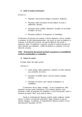 f) Ordin de deplasare(delegatie) 
Serveste ca : 
 Dispozitie catre persoana delegata sa efectueze deplasarea, 
 Document pentru decontarea de catre titularul de avans a 
cheltuielilor efectuate, 
 Document pentru stabilirea diferentelor de primit sau de restituit 
de titularul de avans, 
 Document justificativ de inregistrare in contabilitate. 
Se intocmeste de persoana care urmeaza a efectua deplasarea , intr-un exemplar , 
se semneaza de seful departamentului(daca este nevoie de avans de deplasare se 
semneaza si de directorul economic care aproba eliberarea din casierie a 
respectivei sume). La justificarea avansurilor acordate in vederea procurarii de 
valori materiale sau a deplasarii , ordinul de deplasare se semneaza si de catre 
directorul economic. 
VIII. Sistemul de documente privind organizarea contabilitatii 
414b15e cheltuielilor si veniturilor. 
a) Jurnal de vanzari 
Formulat tipizat fara regim special. 
Serveste ca : 
 Jurnal auxiliar pentru inregistrarea vanzarilor de valori materiale 
sau a prestarilor de servicii, 
 Document de stabilire lunara a taxei pe valoarea adaugata 
colectata, 
 Document de control a unor operatii de inregistrare in 
contabilitate, 
Se intocmeste intr-un singur exemplar , in care se inregistreaza zilnic 
elementele necesare pentru determinarea TVA colectata datorata. Acest 
document se emite de progarmul de contabilitate si are la baza facturile emise si 
borderoul de vanzare zilnic, de la casele de marcat. 
Circula la compartimentul financiar-contabil pentru verificarea sumelor 
inscrise in conturi si a respectarii dispozitiilor legale referitoate la taxa pe 
valoarea adaugata . Se arhiveaza la compartimentul financiar-contabil si sta la 
baza intocmirii Decontului de TVA. 
 