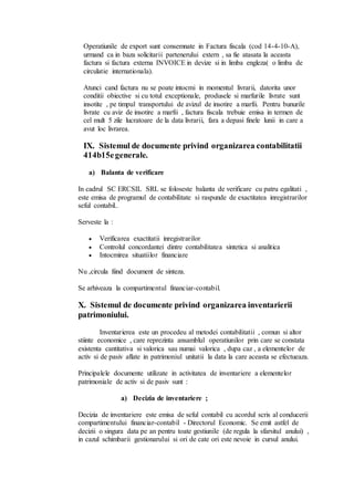 Operatiunile de export sunt consemnate in Factura fiscala (cod 14-4-10-A), 
urmand ca in baza solicitarii partenerului extern , sa fie atasata la aceasta 
factura si factura externa INVOICE in devize si in limba engleza( o limba de 
circulatie internationala). 
Atunci cand factura nu se poate intocmi in momentul livrarii, datorita unor 
conditii obiective si cu totul exceptionale, produsele si marfurile livrate sunt 
insotite , pe timpul transportului de avizul de insotire a marfii. Pentru bunurile 
livrate cu aviz de insotire a marfii , factura fiscala trebuie emisa in termen de 
cel mult 5 zile lucratoare de la data livrarii, fara a depasi finele lunii in care a 
avut loc livrarea. 
IX. Sistemul de documente privind organizarea contabilitatii 
414b15e generale. 
a) Balanta de verificare 
In cadrul SC ERCSIL SRL se foloseste balanta de verificare cu patru egalitati , 
este emisa de programul de contabilitate si raspunde de exactitatea inregistrarilor 
seful contabil.. 
Serveste la : 
 Verificarea exactitatii inregistrarilor 
 Controlul concordantei dintre contabilitatea sintetica si analitica 
 Intocmirea situatiilor financiare 
Nu ,circula fiind document de sinteza. 
Se arhiveaza la compartimentul financiar-contabil. 
X. Sistemul de documente privind organizarea inventarierii 
patrimoniului. 
Inventarierea este un procedeu al metodei contabilitatii , comun si altor 
stiinte economice , care reprezinta ansamblul operatiunilor prin care se constata 
existenta cantitativa si valorica sau numai valorica , dupa caz , a elementelor de 
activ si de pasiv aflate in patrimoniul unitatii la data la care aceasta se efectueaza. 
Principalele documente utilizate in activitatea de inventariere a elementelor 
patrimoniale de activ si de pasiv sunt : 
a) Decizia de inventariere ; 
Decizia de inventariere este emisa de seful contabil cu acordul scris al conducerii 
compartimentului financiar-contabil - Directorul Economic. Se emit astfel de 
decizii o singura data pe an pentru toate gestiunile (de regula la sfarsitul anului) , 
in cazul schimbarii gestionarului si ori de cate ori este nevoie in cursul anului. 
 