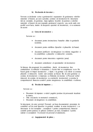 b) Declaratia de inventar ; 
Serveste ca declaratie scrisa a gestionarului raspunzator de gestionarea valorilor 
materiale si banesti, pe care o prezinta comisiei de inventariere.Se intocmeste 
intr-un exemplar, de gestionar, dupa sigilarea locurilor de pastrare a valorilor 
materiale si banesti de care raspunde gestionarul respectiv, sau, acolo unde este 
posibil acest lucru, inainte de inceperea operatiei de inventariere, si se semneaza 
de acesta 
c) Lista de inventariere ; 
Serveste ca : 
 document pentru inventarierea bunurilor aflate in gestiunile 
societatii, 
 document pentru stabilirea lipsurilor si plusurilor de bunuri, 
 document justificativ de intregisrare in evidenta magaziilor si 
in contabilitate a plusurilor si minisurilor constatte, 
 document pentru intocmirea registrului jurnal, 
 document centralizator al operatiunilor de inventariere 
Se listeaza din programul de contabilitate , listele de inventariere fara 
cantitati(doar cu simbolul si denumirea ). Aceste liste se completeaza cu nr. De 
bucati gasite in timpul inventarului , « faptic » in gestiune si la sfarsit se constata 
plusurile si minusurile. Listele sunt semnate pe fiecare fila de catre gestionar si 
comisia de inventariere si impreuna cu Delaratia de inventar si Procesul verbal 
(intocmit de comisia de inventariere cu concluziile inventarului) se predau la 
compartimentul financiar-contabil pentru inregistrarea in contabilitate si arhivare. 
d) Decizia de imputare ; 
Serveste ca : 
 Document de imputare a valorii pagubei produse de persoanele incadrate 
in munca, 
 Titlu executoriu in momentul comunicarii, 
 Document de inregistrare in contabilitate. 
Se intocmeste de catre serviciul Personal , pe baza documentatiei prezentate de 
contabilul sef (in cazul lipsurilor in gestiune rezultate in urma inventarierii ) .se 
intocmeste in trei exemplare : exemplarul 1 pentru compartimentul financiar-contabil 
pentru punerea in aplicare (retinerea pe stat), exemplarul 2 pentru 
salariat si exemplarul 3 la dosarul de personal al salariatului. 
e) Angajamentul de plata ; 
 