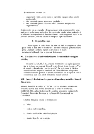 Acest document serveste ca : 
 angajament e plata , a unei sume ce reprezinta o paguba adusa unitatii 
patrimoniale, 
 titlu executoriu pentru recuperarea pagubelor , 
 titlu executoriu pentru executarea silita , in caz de nerespectarea 
angajamentului. 
Se intocmeste intr-un exemplar , de persoana care isi ia angajamentul(in urma 
unui proces verbal sau a unui referat din care rezulta paguba adusa societatii) si 
se arhiveaza in compartimentul financiar-contabil. Acest angajament se da in fata 
juristului societatii , care are sarcina de a respecta legile si al semna. 
f) Registrul-inventar : 
Acest registru in cadrul firmei SC ERCSIL SRL se completeaza odata 
pe an avand la baza liste de inventariere intocmite in fiecare gestiune(materii 
prime , materiale auxiliare, marfuri si produse) si in fiecare 
departament(mijloacele fixe si obiectele de inventar). 
XI. Gestionarea, folosirea si evidenta formularelor cu regim 
special. 
In cadrul SC ERCSIL SRL , evidenta formularelor cu regim special se 
tine la gestiunea de materiale folosind pentru fiecare tip de formular o "Fise 
de magazie a formularelor cu regim special". De gestionarea si folosirea 
acestor formulare raspunde contabilul sef . Nu se elibereaza din gestiune 
asemenea formulare pana nu se prezinta contabilului sef un raport in care se 
consemneaza cum s-au folosit formularele ridicate anterior. 
XII. Lucrari de sinteza si raportare financiar-contabila. Situatii 
financiare. 
Situatiile financiare in cadrul SC ERCSIL SRL se intocmesc de directorul 
economic si are la baza balanta de verificare si listele de inventariere. 
SCERCSIL SRL aplica Reglementarile contabile armonizate cu directivele 
Comunitatii Economice Europene si cu Standardele Internationale de 
Contabilitate. 
Situatiile financiare anuale se compun din : 
 bilant, 
 cont de profit si pierdere, 
 situatia modificarilor capitalului propriu, 
 situatia fluxurilor de trezorerie, 
 