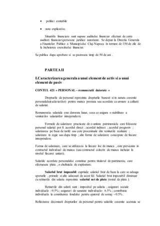  politici contabile 
 note explicative. 
Situatiile financiare sunt supuse auditului financiar efectuat de catre 
auditori financiari,persoane juridice autorizate. Se depun la Directia Generala 
a Finantelor Publice a Municipiului Cluj-Napoca în termen de 150 de zile de 
la încheierea exercitiului financiar. 
Se publica dupa aprobare si se pastreaza timp de 50 de ani . 
PARTEA II 
I.Caracterizarea generala a unui element de activ si a unui 
element de pasiv 
CONTUL 421 « PERSONAL - remuneratii datorate « 
Drepturile de personal reprezinta drepturile banesti si in natura cuvenite 
personalului(salariatilor) pentru munca prestata sau acordate ca urmare a calitatii 
de salariat. 
Remuneratia salariala este datorata lunar, ceea ce asigura o stabilitate a 
veniturilor salariatilor intreprinderii. 
Formele de salarizare practicate de o unitate patrimoniala care foloseste 
personal salarial pot fi :acordul direct ; acordul indirect ; acordul progresiv ; 
salarizarea pe baza de tarife sau cote procentuale din veniturile realizate ; 
salarizare in regie sau dupa timp ; alte forme de salarizare concepute de fiecare 
intreprindere. 
Forma de salarizare, care se utilizeaza la fiecare loc de munca , este prevazuta in 
contractul individual de munca (sau contractul colectiv de munca incheiat la 
nivelul fiecarei unitati). 
Salariile acordate personalului constitue pentru titularul de patrimoniu, care 
efectueaza plata , o cheltuiala de exploatare. 
Salariul brut impozabil cuprinde salariul brut de baza la care se adauga 
sporurile , primele si alte adaosuri de acest fel. Salariul brut impozabil diminuat 
cu retinerile din salariu reprezinta salariul net de plata (restul de plata ). 
Retinerile din salarii sunt : impozitul pe salariu ; asigurari sociale 
individuale -9.5% ; asigurari de sanatate individuale- 6.5% ; contributia 
individuala la constituirea fondului pentru ajutorul de somaj - 0.5% . 
Reflectarea decontarii drepturilor de personal pentru salariile cuvenite acestuia se 
 
