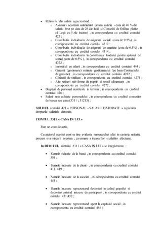  Retinerile din salarii reprezentand : 
o Avansuri acordate salariatilor (avans salariu - cota de 40 % din 
salariu brut pe data de 26 ale lunii si Concedii de Odihna platite 
cf. Legii cu 5 zile inainte) , in corespondenta cu creditul contului 
425 ; 
o Contributia individuala de asigurari sociale (cota de 9.5%) , in 
corespondenta cu creditul contului 4312 ; 
o Contributia individuala de asigurari de sanatate (cota de 6.5%) , in 
corespondenta cu creditul contului 4314 ; 
o Contributia individuala la constituirea fondului pentru ajutorul de 
somaj (cota de 0.5% ), in corespondenta cu creditul contului 
4372 ; 
o Impozitul pe salarii , in corespondenta cu creditul contului 444 ; 
o Garantii (gestionare) retinute gestionarului (pe baza Contractului 
de garantie) , in corespondenta cu creditul contului 4282 ; 
o Cotizatii de sindicat , in corespondenta cu creditul contului 4271 ; 
o Alte retineri sub forma de popriri si pensii alimentare , in 
corespondenta cu creditul contului 4272 ; 
 Drepturi de personal neridicate in termen , in corespondenta cu creditul 
contului 426 ; 
 Salarii nete achitate personalului , in corespondenta cu creditul conturilor 
de banca sau casa (5311 ; 51213) ; 
SOLDUL contului 421 « PERSONAL - SALARII DATORATE » reprezinta 
drepturile salariale datorate. 
CONTUL 5311 « CASA IN LEI » 
Este un cont de activ. 
Cu ajutorul acestui cont se tine evidenta numerarului aflat in casieria unitatii, 
precum si a miscarii acestuia , ca urmare a incasarilor si platilor efectuate. 
In DEBITUL contului 5311 « CASA IN LEI » se inregistreaza : 
 Sumele ridicate de la banci , in corespondenta cu creditul contului 
581 ; 
 Sumele incasate de la clienti , in corespondenta cu creditul contului 
411. 419 ; 
 Sumele incasate de la asociati , in corespondenta cu creditul contului 
455 ; 
 Sumele incasate reprezentand decontari in cadrul grupului si 
decontari privind interese de participare , in corespondenta cu creditul 
contului 451,452 ; 
 Sumele incasate reprezentand aport la capitalul social , in 
corespondenta cu creditul contului 456 ; 
 