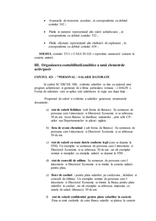  Avansurile de trezorerie acordate , in corespondenta cu debitul 
contului 542 ; 
 Platile in numerar reprezentand alte valori achizitionate , in 
corespondenta cu debitul contului 532 ; 
 Platile efectuate reprezentand alte cheltuieli de exploatare , in 
corespondenta cu debitul contului 658 ; 
SOLDUL contului 5311 « CASA IN LEI » reprezinta numerarul existent in 
casieria unitatii. 
III. Organizarea contabilitatii analitice a unui element de 
activ/pasiv 
CONTUL 421 - "PERSONAL - SALARII DATORATE 
In cadrul SC ERCSIL SRL evidenta salariilor se tine cu ajutorul unui 
program achizitionat si gestionat de o firma particulara romana - « DALIN ». 
Forma de salarizare care se aplica este salarizarea in regie sau dupa timp . 
Programul de calcul si evidenta a salariilor genereaza urmatoarele 
documente: 
a) stat de salarii lichidare (sub forma de fluturas). Se semneaza de 
persoana care-l intocmeste si Directorul Economic si se arhiveaza 
50 de ani. Acest fluturas se distribuie salariatilor , prin sefii CP-urilor 
sau Departamentelor in plicuri sigilate. 
b) lista de avans chenzinal ( sub forma de fluturas) .Se semneaza de 
persoana care-l intocmeste si Directorul Economic si se arhiveaza 
50 de ani. 
c) stat de salarii cu toate datele conform legii (care se depune la 
ITM). Un exemplar se semneaza de persoana care-l intocmeste si 
Directorul Economic si se arhiveaza 50 de ani , iar alt exemplar 
semnat si stampilat cu stampila unitatii se depune la ITM . 
d) stat de concedii de odihna. Se semneaza de persoana care-l 
intocmeste si Directorul Economic si se trimite la casieria unitatii 
pentru plata. 
e) fisier de carduri - pentru plata salariilor pe card(avans , lichidare si 
concedii de ohihna). Un exemplar semnat de persoana care-l 
intocmeste si Directorul Economic se trimite la Banca pentru plata 
salariilor in carduri , iar alt exemplar se arhiveaza impreuna cu 
statele de salarii (fluturasi) 50 de ani. 
f) stat de salarii confidential pentru plata salariilor la casierie 
.Pana se emit cardurile de catre Banca salariile se platesc la casierie 
 