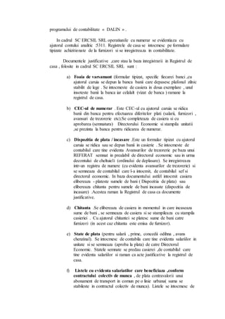 programului de contabilitate « DALIN » . 
In cadrul SC ERCSIL SRL operatiunile cu numerar se evidentiaza cu 
ajutorul contului analitic :5311. Registrele de casa se intocmesc pe formulare 
tipizate achizitionate de la furnizori si se inregistreaza in contabilitate. 
Documentele justificative ,care stau la baza inregistrarii in Registrul de 
casa , folosite in cadrul SC ERCSIL SRL sunt : 
a) Foaia de varsamant (formular tipizat, specific fiecarei banci ,cu 
ajutorul caruia se depun la banca banii care depasesc plafonul zilnic 
stabilit de lege . Se intocmeste de casiera in doua exemplare , unul 
insoteste banii la banca iar celalalt (vizat de banca ) ramane la 
registrul de casa. 
b) CEC-ul de numerar . Este CEC-ul cu ajutorul caruia se ridica 
banii din banca pentru efectuarea diferitelor plati (salarii, furnizori , 
avansuri de trezorerie etc).Se completeaza de casiera si cu 
aprobarea (semnatura) Directorului Economic si stampila unitatii 
,se prezinta la banca pentru ridicarea de numerar. 
c) Dispozitia de plata / incasare .Este un formular tipizat cu ajutorul 
caruia se ridica sau se depun banii in casierie . Se intocmeste de 
contabilul care tine evidenta Avansurilor de trezorerie pe baza unui 
REFERAT semnat in prealabil de directorul economic sau in urma 
decontului de cheltuieli (ordinului de deplasare). Se inregistreaza 
intr-un registru de numere (cu evidenta avansurilor de trezorerie) si 
se semneaza de contabilul care l-a intocmit, de contabilul sef si 
directorul economic. In baza documentului astfel intocmit casiera 
elibereaza - plateste sumele de bani ( Dispozitia de plata) sau 
elibereaza chitanta pentru sumele de bani incasate (dispozitia de 
incasare) .Acestea raman la Registrul de casa ca documente 
justificative. 
d) Chitanta .Se elibereaza de casiera in momentul in care incaseaza 
sume de bani , se semneaza de casiera si se stampileaza cu stampila 
casieriei . Cu ajutorul chitantei se platesc sume de bani catre 
furnizori (in acest caz chitanta este emisa de furnizor). 
e) State de plata (pentru salarii , prime, concedii odihna , avans 
chenzinal). Se intocmesc de contabila care tine evidenta salariilor in 
unitate si se semneaza (aproba la plata) de catre Directorul 
Economic. Statele semnate se predau casierei ,de contabilul care 
tine evidenta salariilor si raman ca acte justificative la registrul de 
casa. 
f) Listele cu evidenta salariatilor care beneficiaza ,conform 
contractului colectiv de munca , de plata contravalorii unui 
abonament de transport in comun pe o linie urbana( suma se 
stabileste in contractul colectiv de munca). Listele se intocmesc de 
 