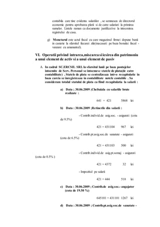 contabila care tine evidenta salariilor , se semneaza de directorul 
economic pentru aprobarea platii si de catre salariati la primirea 
sumelor. Listele raman ca documente justificative la intocmirea 
registrului de casa. 
g) Monetarul este actul fiscal cu care magazinul firmei depune banii 
in casierie la sfarsitul fiecarei zile(inacasati pe baza bonului fiscal - 
vanzare cu amanuntul). 
VI. Operatii privind intrarea,miscarea si iesirea din patrimoniu 
a unui element de activ si a unui element de pasiv 
A. In cadrul SC.ERCSIL SRL la sfarsitul lunii pe baza pontajelor 
intocmite de Serv. Personal se intocmesc statele de plata(de catre 
contabilitate) . Statele de plata se centralizeaza intr-o recapitulatie in 
baza careia se inregistreaza in contabilitate notele contabile . Sa 
consideram totalul statului de plata ca fiind recapitulatia la salarii : 
a) Data ; 30.06.2009 ;Cheltuiala cu salariile brute 
realizate : 
641 = 421 5868 lei 
b) Data : 30.06.2009 ;Retinerile din salarii : 
- Contrib.individ.de asig.soc. - asigurati (cota 
de 9.5%) 
421 = 431104 967 lei 
- Contrib.pt.asig.soc.de sanatate - asigurati 
(cota de 6.5%) 
421 = 431103 500 lei 
- Contrib.individ.de asig.pt.somaj - asigurati 
(cota de 0.5% ) 
421 = 4372 32 lei 
- Impozitul pe salarii 
421 = 444 518 lei 
c) Data : 30.06.2009 ; Contrib.de asig.soc.- angajator 
(cota de 19.50 %) 
645101 = 431101 1267 lei 
d) Data : 30.06.2009 ; Contrib.pt.asig.soc.de sanatate - 
 