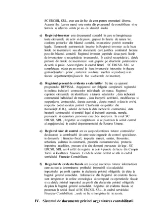 SC ERCSIL SRL , este cea de fise de cont pentru operatiuni diverse. 
Aceasta fisa (cartea mare) este emisa din programul de contabilitate si se 
listeaza si arhiveza odata pe an - la sfarsitul anului. 
c) Registrul-inventar este documentul contabil în care se înregistreaza 
toate elementele de activ si de pasiv, grupate în functie de natura lor, 
conform posturilor din bilantul contabil, inventariate potrivit normelor 
legale. Elementele patrimoniale înscrise în Registrul- inventar au la baza 
listele de inventariere sau alte documente care justifica continutul fiecarui 
post din bilantul contabil. Registrul- inventar cuprinde doua parti: listele 
de inventariere si recapitulatia inventarului. În cadrul recapitulatiei, datele 
preluate din listele de inventariere sunt grupate pe structurile patrimoniale 
de activ si pasiv. Acest registru in cadrul firmei SC ERCSIL SRL se 
completeaza odata pe an avand la baza inventarele intocmite in fiecare 
gestiune(materii prime , materiale auxiliare, marfuri si produse) si in 
fiecare departament(mijloacele fixe si obiectele de inventar). 
d) Registrul general de evidenta a salariatilor. Se tine cu ajutorul 
programului REVISAL. Angajatorul are obligatia completarii registrului 
in ordinea incheierii contractelor individuale de munca. Registrul 
cuprinde elementele de identificare a tuturor salariatilor , data incheierii 
contractului individual de munca , data inceperii activitatii, modificarea si 
suspendarea contractului, durata acestuia , durata muncii e data in ore/zi, 
respectiv codul acesteia potrivit Clasificarii ocupatiilor din 
Romania(C.O.R.), salariul de baza la data incheierii contractului, data 
incetarii contractului si temeiul legal al incetarii acestuia, numele, 
prenumele si semnatura persoanei care face inscrierea. In cazul SC 
ERCSIL SRL , Registrul se completeaza si se pastreaza la sediul central 
al angajatorului, in cadrul departamentului de Resurse Umane. 
e) Registrul unic de control are ca scop evidentierea tuturor controalelor 
desfasurate la contribuabil de catre toate organele de control specializate, 
in domeniile : financiar-fiscal, inspectia muncii, sanitar, fitosanitar, 
urbanism, calitatea in constructii, protectia consumatorului, protectia 
impotriva incediilor, precum si in alte domenii prevazute de lege . SC 
ERCSIL SRL are 4 astfel de registre in cele 4 puncte de lucru din Campia 
Turzii si localitatea Viisoara. Cel de la sediul central se afla in cadrul 
serviciului Financiar-Contabilitate. 
f) Registrul de evidenta fiscala are ca scop inscrierea tuturor informatiilor 
care au stat la determinarea profitului impozabil si a calculului 
impozitului pe profit cuprins in declaratia privind obligatiile de plata la 
bugetul general consolidat. Informatiile din Registrul de evidenta fiscala 
sunt inregistrate in ordine cronologica si corespund cu operatiunile fiscale 
si cu datele privind impozitul pe profit din declaratia privind obligatiile 
de plata la bugetul general consolidat. Registrul de evidenta fiscala se 
pastreaza la sediul fiscal al SC ERCSIL SRL , in cadrul serviciului 
Financiar-Contabilitate , unde se fac si inregistrarile in acesta. 
IV. Sistemul de documente privind organizarea contabilitatii 
 