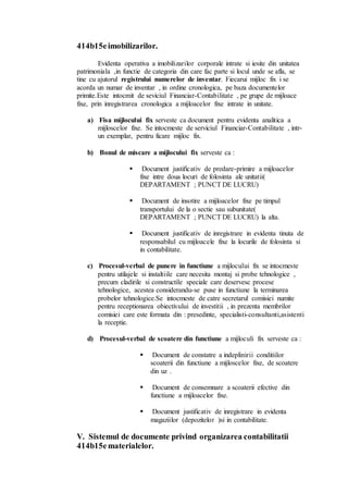 414b15e imobilizarilor. 
Evidenta operativa a imobilizarilor corporale intrate si iesite din unitatea 
patrimoniala ,in functie de categoria din care fac parte si locul unde se afla, se 
tine cu ajutorul registrului numerelor de inventar. Fiecarui mijloc fix i se 
acorda un numar de inventar , in ordine cronologica, pe baza documentelor 
primite.Este intocmit de seviciul Financiar-Contabilitate , pe grupe de mijloace 
fixe, prin inregistrarea cronologica a mijloacelor fixe intrate in unitate. 
a) Fisa mijlocului fix serveste ca document pentru evidenta analitica a 
mijloscelor fixe. Se intocmeste de serviciul Financiar-Contabilitate , intr-un 
exemplar, pentru ficare mijloc fix. 
b) Bonul de miscare a mijlocului fix serveste ca : 
 
Document justificativ de predare-primire a mijloacelor 
fixe intre doua locuri de folosinta ale unitatii( 
DEPARTAMENT ; PUNCT DE LUCRU) 
 
Document de insotire a mijloacelor fixe pe timpul 
transportului de la o sectie sau subunitate( 
DEPARTAMENT ; PUNCT DE LUCRU) la alta. 
 
Document justificativ de inregistrare in evidenta tinuta de 
responsabilul cu mijloacele fixe la locurile de folosinta si 
in contabilitate. 
c) Procesul-verbal de punere in functiune a mijlocului fix se intocmeste 
pentru utilajele si instaltiile care necesita montaj si probe tehnologice , 
precum cladirile si constructile speciale care deservesc procese 
tehnologice, acestea considerandu-se puse in functiune la terminarea 
probelor tehnologice.Se intocmeste de catre secretarul comisiei numite 
pentru receptionarea obiectivului de investitii , in prezenta membrilor 
comisiei care este formata din : presedinte, specialisti-consultanti,asistenti 
la receptie. 
d) Procesul-verbal de scoatere din functiune a mijloculi fix serveste ca : 
 
Document de constatre a indeplinirii conditiilor 
scoaterii din functiune a mijloscelor fixe, de scoatere 
din uz . 
 
Document de consemnare a scoaterii efective din 
functiune a mijloacelor fixe. 
 
Document justificativ de inregistrare in evidenta 
magaziilor (depozitelor )si in contabilitate. 
V. Sistemul de documente privind organizarea contabilitatii 
414b15e materialelor. 
 