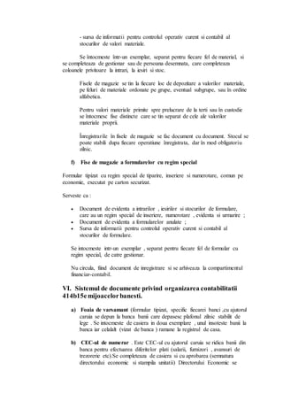 - sursa de informatii pentru controlul operativ curent si contabil al 
stocurilor de valori materiale. 
Se întocmeste într-un exemplar, separat pentru fiecare fel de material, si 
se completeaza de gestionar sau de persoana desemnata, care completeaza 
coloanele privitoare la intrari, la iesiri si stoc. 
Fisele de magazie se tin la fiecare loc de depozitare a valorilor materiale, 
pe feluri de materiale ordonate pe grupe, eventual subgrupe, sau în ordine 
alfabetica. 
Pentru valori materiale primite spre prelucrare de la terti sau în custodie 
se întocmesc fise distincte care se tin separat de cele ale valorilor 
materiale proprii. 
Înregistrarile în fisele de magazie se fac document cu document. Stocul se 
poate stabili dupa fiecare operatiune înregistrata, dar în mod obligatoriu 
zilnic. 
f) Fise de magazie a formularelor cu regim special 
Formular tipizat cu regim special de tiparire, inseriere si numerotare, comun pe 
economie, executat pe carton securizat. 
Serveste ca : 
 Document de evidenta a intrarilor , iesirilor si stocurilor de formulare, 
care au un regim special de inseriere, numerotare , evidenta si urmarire ; 
 Document de evidenta a formularelor anulate ; 
 Sursa de informatii pentru controlul operativ curent si contabil al 
stocurilor de formulare. 
Se intocmeste intr-un exemplar , separat pentru fiecare fel de formular cu 
regim special, de catre gestionar. 
Nu circula, fiind document de inregistrare si se arhiveaza la compartimentul 
financiar-contabil. 
VI. Sistemul de documente privind organizarea contabilitatii 
414b15e mijoacelor banesti. 
a) Foaia de varsamant (formular tipizat, specific fiecarei banci ,cu ajutorul 
caruia se depun la banca banii care depasesc plafonul zilnic stabilit de 
lege . Se intocmeste de casiera in doua exemplare , unul insoteste banii la 
banca iar celalalt (vizat de banca ) ramane la registrul de casa. 
b) CEC-ul de numerar . Este CEC-ul cu ajutorul caruia se ridica banii din 
banca pentru efectuarea diferitelor plati (salarii, furnizori , avansuri de 
trezorerie etc).Se completeaza de casiera si cu aprobarea (semnatura 
directorului economic si stampila unitatii) Directorului Economic se 
 