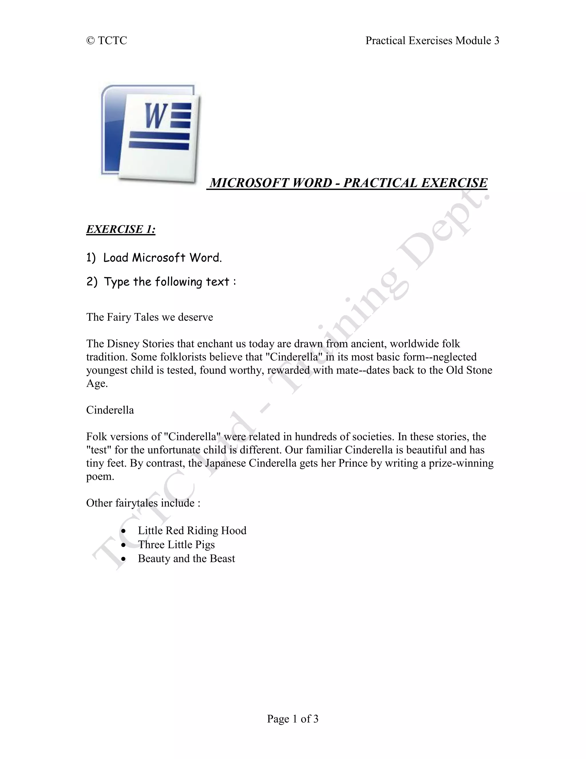 © TCTC Practical Exercises Module 3
Page 1 of 3
MICROSOFT WORD - PRACTICAL EXERCISE
EXERCISE 1:
1) Load Microsoft Word.
2) Type the following text :
The Fairy Tales we deserve
The Disney Stories that enchant us today are drawn from ancient, worldwide folk
tradition. Some folklorists believe that "Cinderella" in its most basic form--neglected
youngest child is tested, found worthy, rewarded with mate--dates back to the Old Stone
Age.
Cinderella
Folk versions of "Cinderella" were related in hundreds of societies. In these stories, the
"test" for the unfortunate child is different. Our familiar Cinderella is beautiful and has
tiny feet. By contrast, the Japanese Cinderella gets her Prince by writing a prize-winning
poem.
Other fairytales include :
 Little Red Riding Hood
 Three Little Pigs
 Beauty and the Beast
 