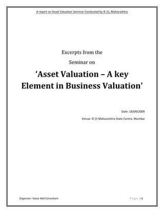 A report on Asset Valuation Seminar Conducted by IE (I), Maharashtra




                                  Excerpts from the
                                     Seminar on

    ‘Asset Valuation – A key
 Element in Business Valuation’

                                                                            Date: 18/04/2009

                                              Venue: IE (I) Maharashtra State Centre, Mumbai




Organizer: Value Add Consultant                                                     Page |1
 