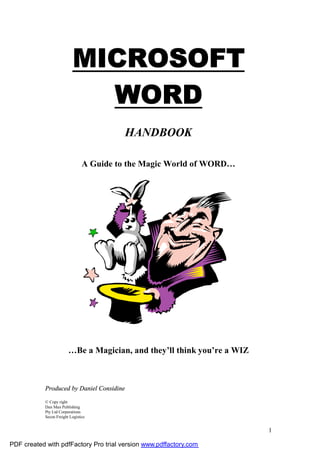 MICROSOFT
                             WORD
                                           HANDBOOK

                                 A Guide to the Magic World of WORD…




                         …Be a Magician, and they’ll think you’re a WIZ



            Produced by Daniel Considine

            © Copy right
            Dan Man Publishing
            Pty Ltd Corporations
            Secon Freight Logistics


                                                                          1

PDF created with pdfFactory Pro trial version www.pdffactory.com
 