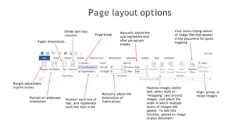 Page layout options
Margin adjustment
in print inches
Portrait or landscape
orientation
Paper dimensions
Divide text into
columns Page break
Number each line of
text, and hyphenate
each line item in list
Manually adjust the
dimensions of
indentations
Manually adjust the
spacing before and
after paragraph
breaks
Position images within
text, select style of
“wrapping” text around
images, and select the
order in which multiple
layers of images will
appear. To test this
function, upload an image
to your document.
Your menu listing names
of image files that appear
in the document for quick
toggling
Align, group, or
rotate images
 
