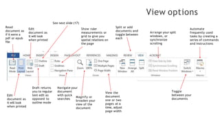View options
Read
document as
if it were a
pdf or epub
file
Edit
document as
it will look
when printed
Edit
document as
it will look
when printed
See next slide (17)
Draft returns
you to regular
text edit as
opposed to
outline mode
Show ruler
measurements or
grid to give you
spatial relations on
the page
Navigate your
document
with quick
searches
Magnify or
broaden your
view of the
document
View the
document
one or two
pages at a
time, adjust
page width
Split or add
documents and
toggle between
each
Arrange your split
windows, or
synchronize
scrolling
Toggle
between your
documents
Automate
frequently used
tasks by creating a
series of commands
and instructions
 